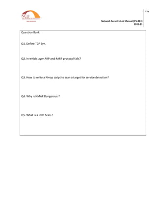 Network Security Lab Manual (CSL383)
2020-21
xxv
Question Bank
Q1. Define TCP Syn.
Q2. In which layer ARP and RARP protocol falls?
Q3. How to write a Nmap script to scan a target for service detection?
Q4. Why is NMAP Dangerous ?
Q5. What is a UDP Scan ?
 