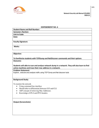 Network Security Lab Manual (CSL383)
2020-21
xxix
EXPERIMENT NO. 4
Student Name and Roll Number:
Semester /Section:
Link to Code:
Date:
Faculty Signature:
Marks:
Objective:
To familiarize students with TCPDump and NetDiscover commands and their options
Outcome:
Students will able to scan and analyse network dump in a network. They will also learn to find
active machines and trace their mac address in a network.
Problem Statement:
Explore , execute and analysis traffic using TCP Dump and Net discover tools
Background Study:
To monitor the network
• Using command line interface
• Should able to differentiate between GUI and CLI.
• ARP concept of retrieving Mac Addresses.
• Knowledge of IPv4 and IPV6 headers
Output (Screenshots)
 