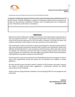 Network Security Lab Manual (CSL383)
2020-21
iii
reproduced, used, stored without prior permission of The NorthCap University
Copying or facilitating copying of lab work comes under cheating and is considered as use of
unfair means. Students indulging in copying or facilitating copying shall be awarded zero
marks for that particular experiment. Frequent cases of copying may lead to disciplinary
action. Attendance in lab classes is mandatory.
PREFACE
Network Security Lab Manual is designed to meet the course and program requirements of
NCU curriculum for B.Tech 3rd year students of CSE branch. The concept of the lab work is
to give brief practical experience for basic lab skills to students. It provides the space and
scope for self-study so that students can come up with new and creative ideas.
The Lab manual is written on the basis of “teach yourself pattern” and expected that students
who come with proper preparation should be able to perform the experiments without any
difficulty. Brief introduction to each experiment with information about self-study material
is provided. The laboratory exercises will held to develop strong network and security
concept.Students are expected to come thoroughly prepared for the lab. General disciplines,
safety guidelines and report writing are also discussed.
The lab manual is a part of curriculum for the TheNorthCap University, Gurugram. Teacher’s
copy of the experimental results and answer for the questions are available as sample
guidelines.
We hope that lab manual would be useful to students of CSE branches and author requests
the readers to kindly forward their suggestions / constructive criticism for further
improvement of the workbook.
Author expresses deep gratitude to Members, Governing Body-NCU for encouragement and
motivation.
Authors
The NorthCap University
Gurugram, India
 