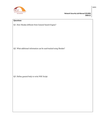 Network Security Lab Manual (CSL383)
2020-21
xxxiv
Questions
Q1. How Shodan different from General Search Engine?
Q2. What additional information can be used tracked using Shodan?
Q3. Define general body to write NSE Script.
 