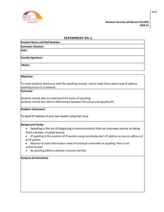 Network Security Lab Manual (CSL383)
2020-21
xxxv
EXPERIMENT NO. 6
Student Name and Roll Number:
Semester /Section:
Date:
Faculty Signature:
Marks:
Objective:
To make students familiarize with the spoofing concept and to make them aware how IP address
spoofing occurs in a network.
Outcome:
Students should able to understand the basics of spoofing.
Students should also able to differentiate between the actual and spoofed IPs.
Problem Statement:
To spoof IP address of your own system using Kali Linux
Background Study:
• Spoofing is the act of disguising a communication from an unknown source as being
from a known, trusted source
• IP spoofing is the creation of IP packets using somebody else’s IP address as source address of
an IP packet.
• Absence of state information makes IP protocol vulnerable to spoofing. Peer is not
authenticated.
• By spoofing address attacker conceals identity.
Outputs (Screenshots)
 