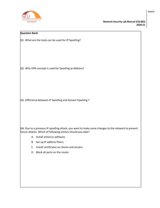 Network Security Lab Manual (CSL383)
2020-21
xxxvii
Question Bank
Q1. What are the tools can be used for IP Spoofing?
Q2. Why VPN concept is used for Spoofing Ip Address?
Q3. Difference between IP Spoofing and Session hijacking ?
Q4. Due to a previous IP spoofing attack, you want to make some changes to the network to prevent
future attacks. Which of following actions should you take?
A. Install antivirus software.
B. Set up IP address filters.
C. Install certificates on clients and servers.
D. Block all ports on the router.
 
