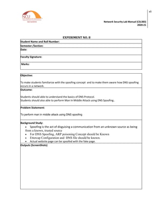 Network Security Lab Manual (CSL383)
2020-21
xli
EXPERIMENT NO. 8
Student Name and Roll Number:
Semester /Section:
Date:
Faculty Signature:
Marks:
Objective:
To make students familiarize with the spoofing concept and to make them aware how DNS spoofing
occurs in a network.
Outcome:
Students should able to understand the basics of DNS Protocol.
Students should also able to perform Man In Middle Attack using DNS Spoofing..
Problem Statement:
To perform man in middle attack using DNS spoofing
Background Study:
• Spoofing is the act of disguising a communication from an unknown source as being
from a known, trusted source
• For DNS Spoofing, ARP poisoning Concept should be Known
• Ettercap Configuration and DNS file should be known.
• Actual website page can be spoofed with the fake page.
Outputs (ScreenShots)
 