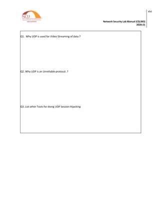 Network Security Lab Manual (CSL383)
2020-21
xlvi
Q1. Why UDP is used for Video Streaming of data ?
Q2. Why UDP is an Unreliable protocol. ?
Q3. List other Tools for doing UDP Session Hijacking
 