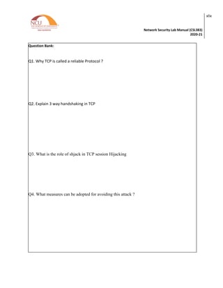 Network Security Lab Manual (CSL383)
2020-21
xlix
Question Bank:
Q1. Why TCP is called a reliable Protocol ?
Q2. Explain 3 way handshaking in TCP
Q3. What is the role of shjack in TCP session Hijacking
Q4. What measures can be adopted for avoiding this attack ?
 
