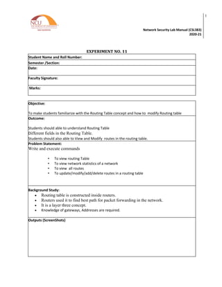 Network Security Lab Manual (CSL383)
2020-21
l
EXPERIMENT NO. 11
Student Name and Roll Number:
Semester /Section:
Date:
Faculty Signature:
Marks:
Objective:
To make students familiarize with the Routing Table concept and how to modify Routing table
Outcome:
Students should able to understand Routing Table
Different fields in the Routing Table.
Students should also able to View and Modify routes in the routing table.
Problem Statement:
Write and execute commands
• To view routing Table
• To view network statistics of a network
• To view all routes
• To update/modify/add/delete routes in a routing table
Background Study:
• Routing table is constructed inside routers.
• Routers used it to find best path for packet forwarding in the network.
• It is a layer three concept.
• Knowledge of gateways, Addresses are required.
Outputs (ScreenShots)
 