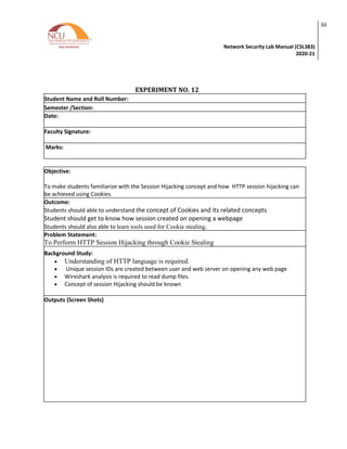 Network Security Lab Manual (CSL383)
2020-21
liii
EXPERIMENT NO. 12
Student Name and Roll Number:
Semester /Section:
Date:
Faculty Signature:
Marks:
Objective:
To make students familiarize with the Session Hijacking concept and how HTTP session hijacking can
be achieved using Cookies.
Outcome:
Students should able to understand the concept of Cookies and its related concepts
Student should get to know how session created on opening a webpage
Students should also able to learn tools used for Cookie stealing.
Problem Statement:
To Perform HTTP Session Hijacking through Cookie Stealing
Background Study:
• Understanding of HTTP language is required.
• Unique session IDs are created between user and web server on opening any web page
• Wireshark analysis is required to read dump files.
• Concept of session Hijacking should be known
Outputs (Screen Shots)
 
