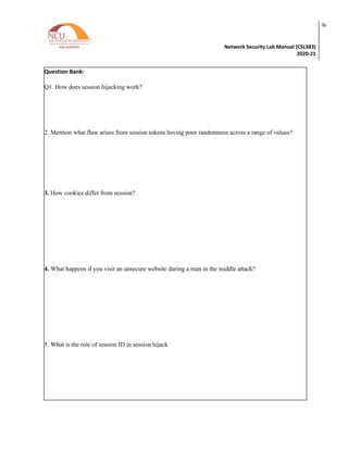 Network Security Lab Manual (CSL383)
2020-21
lv
Question Bank:
Q1. How does session hijacking work?
2. Mention what flaw arises from session tokens having poor randomness across a range of values?
3. How cookies differ from session?
4. What happens if you visit an unsecure website during a man in the middle attack?
5. What is the role of session ID in session hijack
 