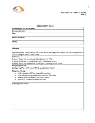 Network Security Lab Manual (CSL383)
2020-21
lvi
EXPERIMENT NO. 13
Student Name and Roll Number:
Semester /Section:
Date:
Faculty Signature:
Marks:
Objective:
To make students familiarize with the Virtual private Network (VPN) concept and how IPsec protocol is
used to configure VPN in Tunnel Mode
Outcome:
Students should able to understand the concept of VPN
Student should get to know how IPsec Tunnel mode works
Students should also able to learn to configure VPN using Packet Tracer.
Problem Statement:
Configuring IPSec VPN Tunnel Mode using Packet Tracer
Background Study:
• Understanding of IPsec protocol is required.
• How negotiation occurs between machines using IPsec
• How to configure topology in a Packet Tracer.
• Working of VPN and its related concepts
Outputs (Screen Shots)
 