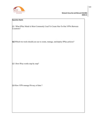 Network Security Lab Manual (CSL383)
2020-21
lviii
Question Bank:
Q1. What IPSec Mode Is Most Commonly Used To Create Site-To-Site VPNs Between
Locations?
Q2.Which two tools should you use to create, manage, and deploy IPSec policies?
Q3. How IPsec works step by step?
Q4.How VPN manage Privacy of data ?
 