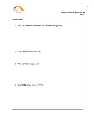 Network Security Lab Manual (CSL383)
2020-21
lxi
Question Bank:
1. How SSL uses both asymmetric and symmetric encryption?
2. Why is TLS more secure than SSL?
3. What encryption does SSL use?
4. How HTTP differs from HTTPS ?
 