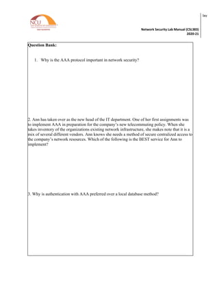 Network Security Lab Manual (CSL383)
2020-21
lxv
Question Bank:
1. Why is the AAA protocol important in network security?
2. Ann has taken over as the new head of the IT department. One of her first assignments was
to implement AAA in preparation for the company’s new telecommuting policy. When she
takes inventory of the organizations existing network infrastructure, she makes note that it is a
mix of several different vendors. Ann knows she needs a method of secure centralized access to
the company’s network resources. Which of the following is the BEST service for Ann to
implement?
3. Why is authentication with AAA preferred over a local database method?
 