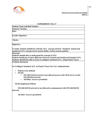 Network Security Lab Manual (CSL383)
2020-21
lxvi
EXPERIMENT NO. 17
Student Name and Roll Number:
Semester /Section:
Date:
Faculty Signature:
Marks:
Objective:
To make students familiarize with the ACL concept and how Standard named and
numbered ACL concept can be used to define various security policies
Outcome:
Students should able to understand the concept of ACL
Student should get to know difference between Named and Numbered Standard ACL.
Students should also able to learn to configure Standard ACL using Packet Tracer
Problem Statement:
To Configure Standard ACL on Packet Tracer for User Authentication
• Policies to be defined.
• ON R2
• 192.168.11.0/24 network is not allowed access to the Web Server on the
192.168.20.0 network
• All Other Access is permitted
On R3 implement Policies
192.168.10.0/24 network is not allowed to communicate with 192.168.30.0/24
network
All other Access is permitted.
 