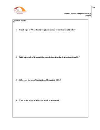 Network Security Lab Manual (CSL383)
2020-21
lxix
Question Bank:
1. Which type of ACL should be placed closest to the source of traffic?
2. Which type of ACL should be placed closest to the destination of traffic?
3. Difference between Standard and Extended ACL?
4. What is the usage of wildcard mask in a network?
 