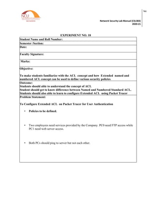 Network Security Lab Manual (CSL383)
2020-21
lxx
EXPERIMENT NO. 18
Student Name and Roll Number:
Semester /Section:
Date:
Faculty Signature:
Marks:
Objective:
To make students familiarize with the ACL concept and how Extended named and
numbered ACL concept can be used to define various security policies
Outcome:
Students should able to understand the concept of ACL
Student should get to know difference between Named and Numbered Standard ACL.
Students should also able to learn to configure Extended ACL using Packet Tracer
Problem Statement:
To Configure Extended ACL on Packet Tracer for User Authentication
• Policies to be defined.
• Two employees need services provided by the Company. PC0 need FTP access while
PC1 need web server access.
• Both PCs should ping to server but not each other.
 