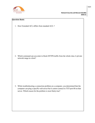 Network Security Lab Manual (CSL383)
2020-21
lxxiii
Question Bank:
1. How Extended ACL differs from standard ACL ?
2. Which command can you enter to block HTTPS traffic from the whole class A private
network range to a host?
3. While troubleshooting a connection problem on a computer, you determined that the
computer can ping a specific web server but it cannot connect to TCP port 80 on that
server. Which reason for the problem is most likely true?
 