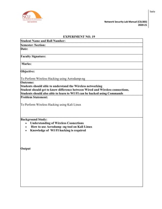 Network Security Lab Manual (CSL383)
2020-21
lxxiv
EXPERIMENT NO. 19
Student Name and Roll Number:
Semester /Section:
Date:
Faculty Signature:
Marks:
Objective:
To Perform Wireless Hacking using Aerodump-ng
Outcome:
Students should able to understand the Wireless networking
Student should get to know difference between Wired and Wireless connections.
Students should also able to learn to WI FI can be hacked using Commands
Problem Statement:
To Perform Wireless Hacking using Kali Linux
Background Study:
• Understanding of Wireless Coonections
• How to use Aerodump -ng tool on Kali Linux
• Knowledge of WI FI hacking is required
Output
 