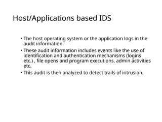 Host/Applications based IDS
• The host operating system or the application logs in the
audit information.
• These audit information includes events like the use of
identification and authentication mechanisms (logins
etc.) , file opens and program executions, admin activities
etc.
• This audit is then analyzed to detect trails of intrusion.
 