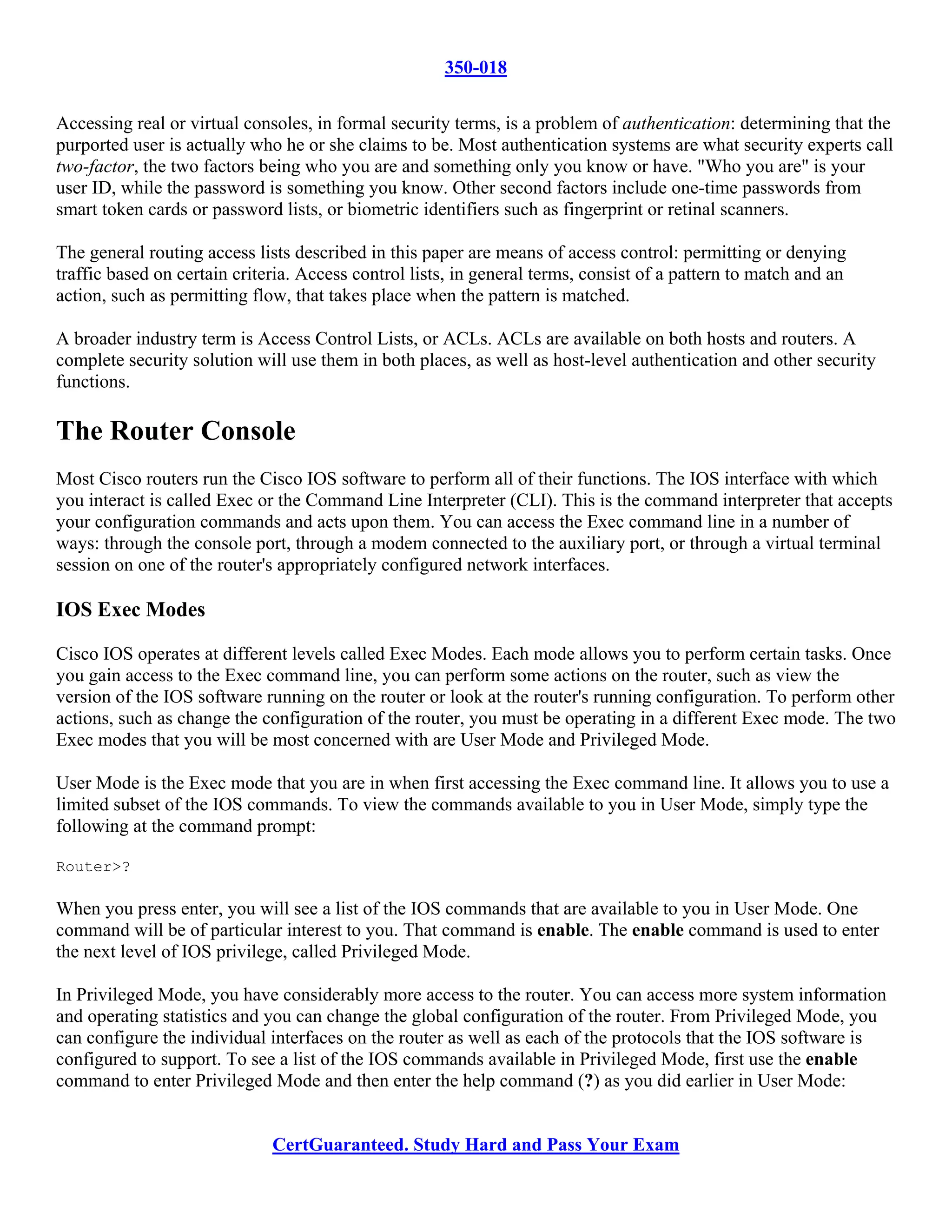 350-018

Accessing real or virtual consoles, in formal security terms, is a problem of authentication: determining that the
purported user is actually who he or she claims to be. Most authentication systems are what security experts call
two-factor, the two factors being who you are and something only you know or have. "Who you are" is your
user ID, while the password is something you know. Other second factors include one-time passwords from
smart token cards or password lists, or biometric identifiers such as fingerprint or retinal scanners.

The general routing access lists described in this paper are means of access control: permitting or denying
traffic based on certain criteria. Access control lists, in general terms, consist of a pattern to match and an
action, such as permitting flow, that takes place when the pattern is matched.

A broader industry term is Access Control Lists, or ACLs. ACLs are available on both hosts and routers. A
complete security solution will use them in both places, as well as host-level authentication and other security
functions.

The Router Console
Most Cisco routers run the Cisco IOS software to perform all of their functions. The IOS interface with which
you interact is called Exec or the Command Line Interpreter (CLI). This is the command interpreter that accepts
your configuration commands and acts upon them. You can access the Exec command line in a number of
ways: through the console port, through a modem connected to the auxiliary port, or through a virtual terminal
session on one of the router's appropriately configured network interfaces.

IOS Exec Modes

Cisco IOS operates at different levels called Exec Modes. Each mode allows you to perform certain tasks. Once
you gain access to the Exec command line, you can perform some actions on the router, such as view the
version of the IOS software running on the router or look at the router's running configuration. To perform other
actions, such as change the configuration of the router, you must be operating in a different Exec mode. The two
Exec modes that you will be most concerned with are User Mode and Privileged Mode.

User Mode is the Exec mode that you are in when first accessing the Exec command line. It allows you to use a
limited subset of the IOS commands. To view the commands available to you in User Mode, simply type the
following at the command prompt:

Router>?

When you press enter, you will see a list of the IOS commands that are available to you in User Mode. One
command will be of particular interest to you. That command is enable. The enable command is used to enter
the next level of IOS privilege, called Privileged Mode.

In Privileged Mode, you have considerably more access to the router. You can access more system information
and operating statistics and you can change the global configuration of the router. From Privileged Mode, you
can configure the individual interfaces on the router as well as each of the protocols that the IOS software is
configured to support. To see a list of the IOS commands available in Privileged Mode, first use the enable
command to enter Privileged Mode and then enter the help command (?) as you did earlier in User Mode:


                              CertGuaranteed. Study Hard and Pass Your Exam
 