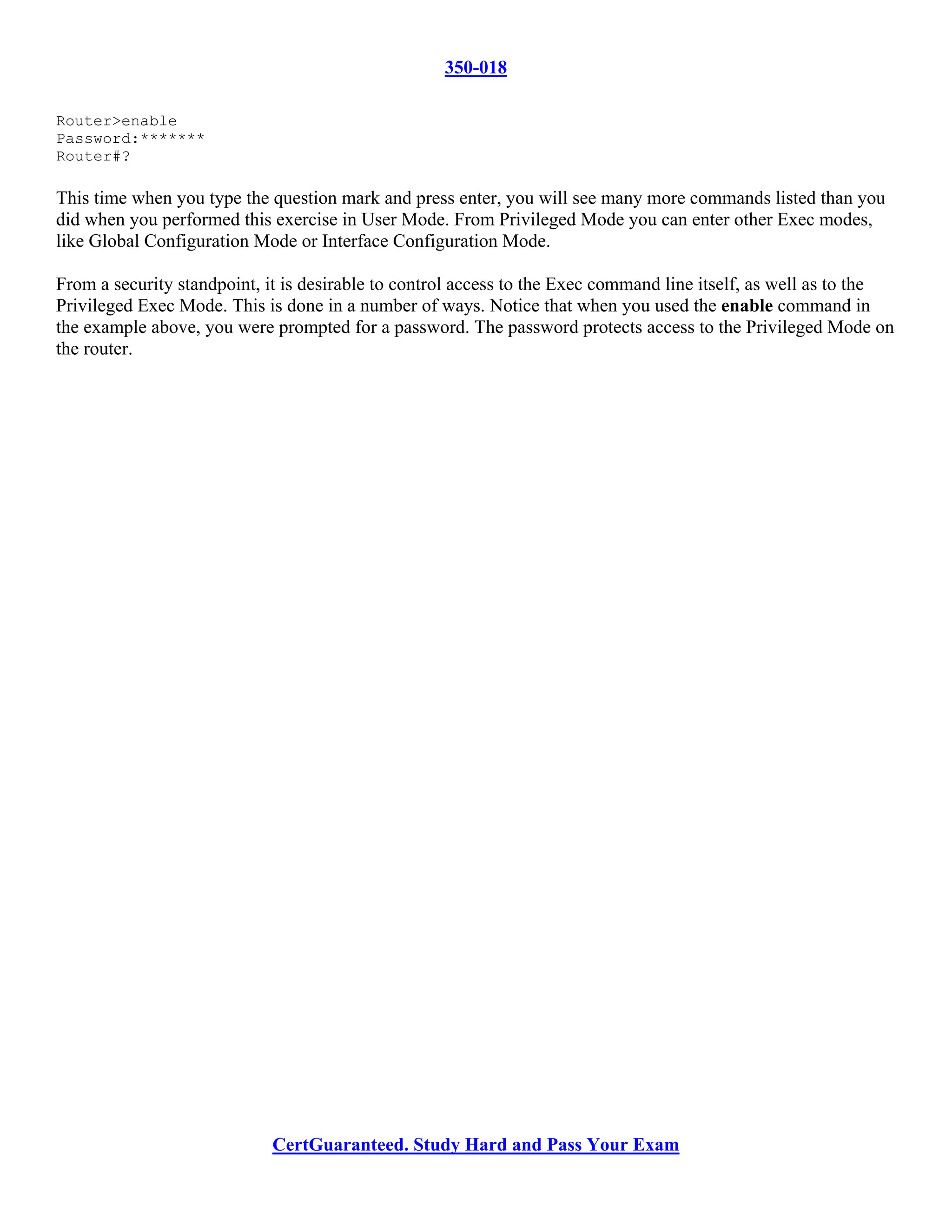 350-018

Router>enable
Password:*******
Router#?

This time when you type the question mark and press enter, you will see many more commands listed than you
did when you performed this exercise in User Mode. From Privileged Mode you can enter other Exec modes,
like Global Configuration Mode or Interface Configuration Mode.

From a security standpoint, it is desirable to control access to the Exec command line itself, as well as to the
Privileged Exec Mode. This is done in a number of ways. Notice that when you used the enable command in
the example above, you were prompted for a password. The password protects access to the Privileged Mode on
the router.




                            CertGuaranteed. Study Hard and Pass Your Exam
 