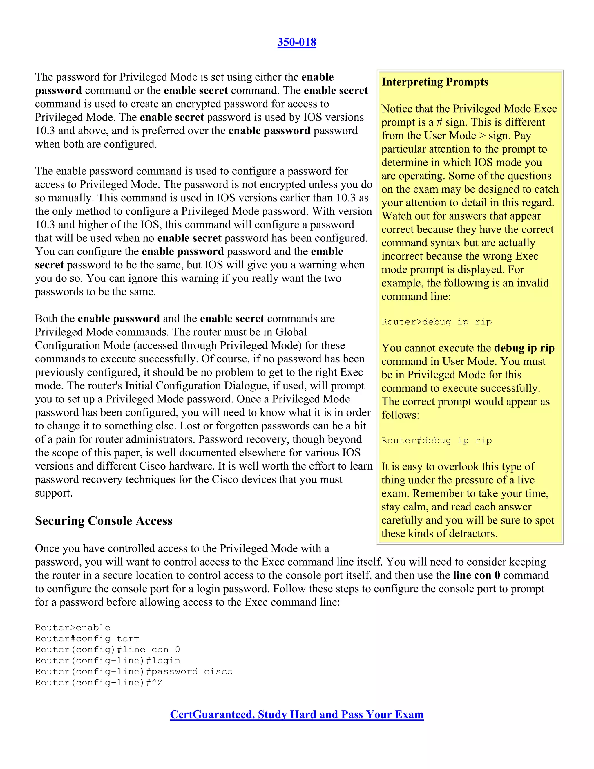 350-018

The password for Privileged Mode is set using either the enable               Interpreting Prompts
password command or the enable secret command. The enable secret
command is used to create an encrypted password for access to          Notice that the Privileged Mode Exec
Privileged Mode. The enable secret password is used by IOS versions    prompt is a # sign. This is different
10.3 and above, and is preferred over the enable password password     from the User Mode > sign. Pay
when both are configured.                                              particular attention to the prompt to
                                                                       determine in which IOS mode you
The enable password command is used to configure a password for        are operating. Some of the questions
access to Privileged Mode. The password is not encrypted unless you do on the exam may be designed to catch
so manually. This command is used in IOS versions earlier than 10.3 as your attention to detail in this regard.
the only method to configure a Privileged Mode password. With version Watch out for answers that appear
10.3 and higher of the IOS, this command will configure a password     correct because they have the correct
that will be used when no enable secret password has been configured. command syntax but are actually
You can configure the enable password password and the enable          incorrect because the wrong Exec
secret password to be the same, but IOS will give you a warning when mode prompt is displayed. For
you do so. You can ignore this warning if you really want the two      example, the following is an invalid
passwords to be the same.                                              command line:
Both the enable password and the enable secret commands are                   Router>debug ip rip
Privileged Mode commands. The router must be in Global
Configuration Mode (accessed through Privileged Mode) for these               You cannot execute the debug ip rip
commands to execute successfully. Of course, if no password has been          command in User Mode. You must
previously configured, it should be no problem to get to the right Exec       be in Privileged Mode for this
mode. The router's Initial Configuration Dialogue, if used, will prompt       command to execute successfully.
you to set up a Privileged Mode password. Once a Privileged Mode              The correct prompt would appear as
password has been configured, you will need to know what it is in order       follows:
to change it to something else. Lost or forgotten passwords can be a bit
of a pain for router administrators. Password recovery, though beyond         Router#debug ip rip
the scope of this paper, is well documented elsewhere for various IOS
versions and different Cisco hardware. It is well worth the effort to learn   It is easy to overlook this type of
password recovery techniques for the Cisco devices that you must              thing under the pressure of a live
support.                                                                      exam. Remember to take your time,
                                                                              stay calm, and read each answer
Securing Console Access                                                       carefully and you will be sure to spot
                                                                              these kinds of detractors.
Once you have controlled access to the Privileged Mode with a
password, you will want to control access to the Exec command line itself. You will need to consider keeping
the router in a secure location to control access to the console port itself, and then use the line con 0 command
to configure the console port for a login password. Follow these steps to configure the console port to prompt
for a password before allowing access to the Exec command line:

Router>enable
Router#config term
Router(config)#line con 0
Router(config-line)#login
Router(config-line)#password cisco
Router(config-line)#^Z


                             CertGuaranteed. Study Hard and Pass Your Exam
 