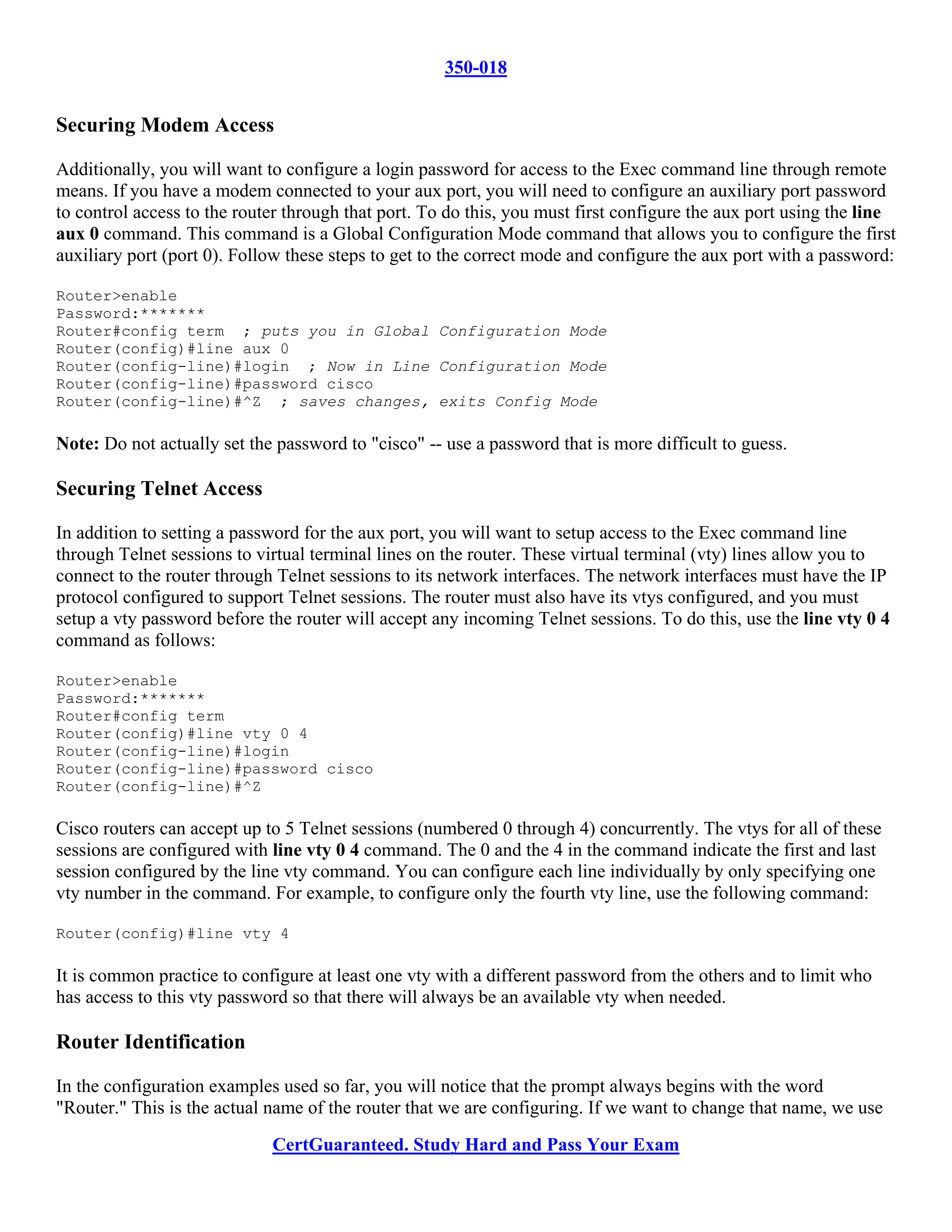 350-018


Securing Modem Access

Additionally, you will want to configure a login password for access to the Exec command line through remote
means. If you have a modem connected to your aux port, you will need to configure an auxiliary port password
to control access to the router through that port. To do this, you must first configure the aux port using the line
aux 0 command. This command is a Global Configuration Mode command that allows you to configure the first
auxiliary port (port 0). Follow these steps to get to the correct mode and configure the aux port with a password:

Router>enable
Password:*******
Router#config term ; puts you in Global Configuration Mode
Router(config)#line aux 0
Router(config-line)#login ; Now in Line Configuration Mode
Router(config-line)#password cisco
Router(config-line)#^Z ; saves changes, exits Config Mode

Note: Do not actually set the password to "cisco" -- use a password that is more difficult to guess.

Securing Telnet Access

In addition to setting a password for the aux port, you will want to setup access to the Exec command line
through Telnet sessions to virtual terminal lines on the router. These virtual terminal (vty) lines allow you to
connect to the router through Telnet sessions to its network interfaces. The network interfaces must have the IP
protocol configured to support Telnet sessions. The router must also have its vtys configured, and you must
setup a vty password before the router will accept any incoming Telnet sessions. To do this, use the line vty 0 4
command as follows:

Router>enable
Password:*******
Router#config term
Router(config)#line vty 0 4
Router(config-line)#login
Router(config-line)#password cisco
Router(config-line)#^Z

Cisco routers can accept up to 5 Telnet sessions (numbered 0 through 4) concurrently. The vtys for all of these
sessions are configured with line vty 0 4 command. The 0 and the 4 in the command indicate the first and last
session configured by the line vty command. You can configure each line individually by only specifying one
vty number in the command. For example, to configure only the fourth vty line, use the following command:

Router(config)#line vty 4

It is common practice to configure at least one vty with a different password from the others and to limit who
has access to this vty password so that there will always be an available vty when needed.

Router Identification

In the configuration examples used so far, you will notice that the prompt always begins with the word
"Router." This is the actual name of the router that we are configuring. If we want to change that name, we use
                             CertGuaranteed. Study Hard and Pass Your Exam
 