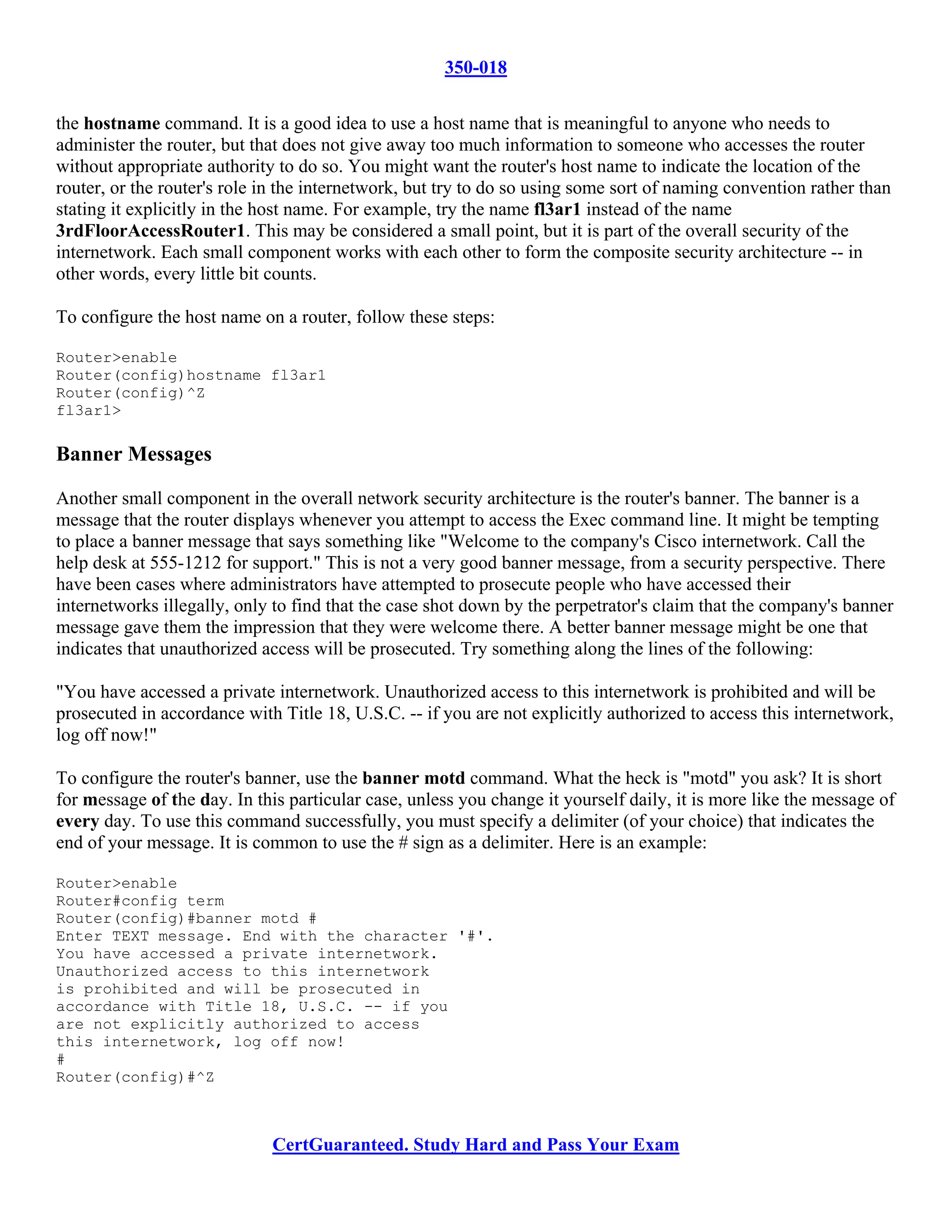 350-018

the hostname command. It is a good idea to use a host name that is meaningful to anyone who needs to
administer the router, but that does not give away too much information to someone who accesses the router
without appropriate authority to do so. You might want the router's host name to indicate the location of the
router, or the router's role in the internetwork, but try to do so using some sort of naming convention rather than
stating it explicitly in the host name. For example, try the name fl3ar1 instead of the name
3rdFloorAccessRouter1. This may be considered a small point, but it is part of the overall security of the
internetwork. Each small component works with each other to form the composite security architecture -- in
other words, every little bit counts.

To configure the host name on a router, follow these steps:

Router>enable
Router(config)hostname fl3ar1
Router(config)^Z
fl3ar1>

Banner Messages

Another small component in the overall network security architecture is the router's banner. The banner is a
message that the router displays whenever you attempt to access the Exec command line. It might be tempting
to place a banner message that says something like "Welcome to the company's Cisco internetwork. Call the
help desk at 555-1212 for support." This is not a very good banner message, from a security perspective. There
have been cases where administrators have attempted to prosecute people who have accessed their
internetworks illegally, only to find that the case shot down by the perpetrator's claim that the company's banner
message gave them the impression that they were welcome there. A better banner message might be one that
indicates that unauthorized access will be prosecuted. Try something along the lines of the following:

"You have accessed a private internetwork. Unauthorized access to this internetwork is prohibited and will be
prosecuted in accordance with Title 18, U.S.C. -- if you are not explicitly authorized to access this internetwork,
log off now!"

To configure the router's banner, use the banner motd command. What the heck is "motd" you ask? It is short
for message of the day. In this particular case, unless you change it yourself daily, it is more like the message of
every day. To use this command successfully, you must specify a delimiter (of your choice) that indicates the
end of your message. It is common to use the # sign as a delimiter. Here is an example:

Router>enable
Router#config term
Router(config)#banner motd #
Enter TEXT message. End with the character '#'.
You have accessed a private internetwork.
Unauthorized access to this internetwork
is prohibited and will be prosecuted in
accordance with Title 18, U.S.C. -- if you
are not explicitly authorized to access
this internetwork, log off now!
#
Router(config)#^Z



                             CertGuaranteed. Study Hard and Pass Your Exam
 