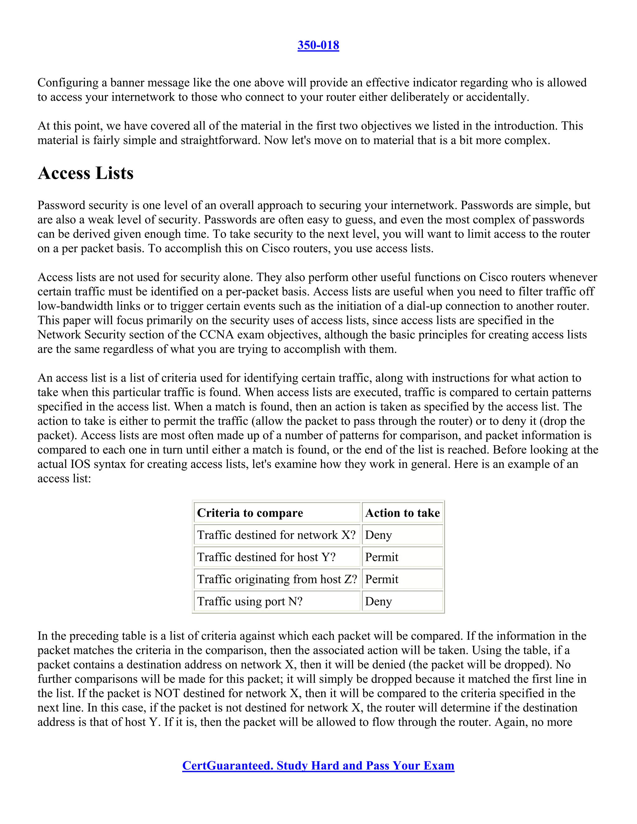 350-018

Configuring a banner message like the one above will provide an effective indicator regarding who is allowed
to access your internetwork to those who connect to your router either deliberately or accidentally.

At this point, we have covered all of the material in the first two objectives we listed in the introduction. This
material is fairly simple and straightforward. Now let's move on to material that is a bit more complex.

Access Lists
Password security is one level of an overall approach to securing your internetwork. Passwords are simple, but
are also a weak level of security. Passwords are often easy to guess, and even the most complex of passwords
can be derived given enough time. To take security to the next level, you will want to limit access to the router
on a per packet basis. To accomplish this on Cisco routers, you use access lists.

Access lists are not used for security alone. They also perform other useful functions on Cisco routers whenever
certain traffic must be identified on a per-packet basis. Access lists are useful when you need to filter traffic off
low-bandwidth links or to trigger certain events such as the initiation of a dial-up connection to another router.
This paper will focus primarily on the security uses of access lists, since access lists are specified in the
Network Security section of the CCNA exam objectives, although the basic principles for creating access lists
are the same regardless of what you are trying to accomplish with them.

An access list is a list of criteria used for identifying certain traffic, along with instructions for what action to
take when this particular traffic is found. When access lists are executed, traffic is compared to certain patterns
specified in the access list. When a match is found, then an action is taken as specified by the access list. The
action to take is either to permit the traffic (allow the packet to pass through the router) or to deny it (drop the
packet). Access lists are most often made up of a number of patterns for comparison, and packet information is
compared to each one in turn until either a match is found, or the end of the list is reached. Before looking at the
actual IOS syntax for creating access lists, let's examine how they work in general. Here is an example of an
access list:

                                 Criteria to compare                Action to take
                                 Traffic destined for network X? Deny
                                 Traffic destined for host Y?       Permit
                                 Traffic originating from host Z? Permit
                                 Traffic using port N?              Deny

In the preceding table is a list of criteria against which each packet will be compared. If the information in the
packet matches the criteria in the comparison, then the associated action will be taken. Using the table, if a
packet contains a destination address on network X, then it will be denied (the packet will be dropped). No
further comparisons will be made for this packet; it will simply be dropped because it matched the first line in
the list. If the packet is NOT destined for network X, then it will be compared to the criteria specified in the
next line. In this case, if the packet is not destined for network X, the router will determine if the destination
address is that of host Y. If it is, then the packet will be allowed to flow through the router. Again, no more


                              CertGuaranteed. Study Hard and Pass Your Exam
 