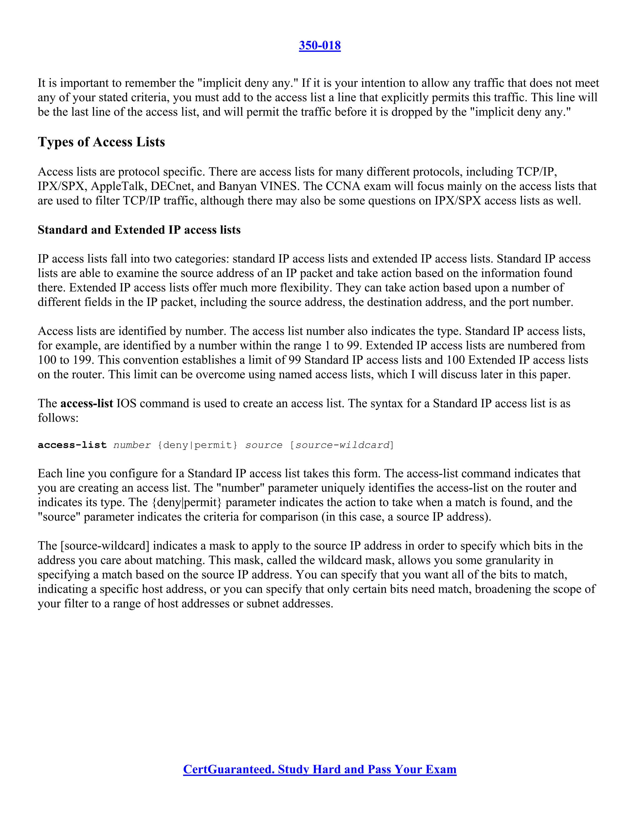 350-018

It is important to remember the "implicit deny any." If it is your intention to allow any traffic that does not meet
any of your stated criteria, you must add to the access list a line that explicitly permits this traffic. This line will
be the last line of the access list, and will permit the traffic before it is dropped by the "implicit deny any."

Types of Access Lists

Access lists are protocol specific. There are access lists for many different protocols, including TCP/IP,
IPX/SPX, AppleTalk, DECnet, and Banyan VINES. The CCNA exam will focus mainly on the access lists that
are used to filter TCP/IP traffic, although there may also be some questions on IPX/SPX access lists as well.

Standard and Extended IP access lists

IP access lists fall into two categories: standard IP access lists and extended IP access lists. Standard IP access
lists are able to examine the source address of an IP packet and take action based on the information found
there. Extended IP access lists offer much more flexibility. They can take action based upon a number of
different fields in the IP packet, including the source address, the destination address, and the port number.

Access lists are identified by number. The access list number also indicates the type. Standard IP access lists,
for example, are identified by a number within the range 1 to 99. Extended IP access lists are numbered from
100 to 199. This convention establishes a limit of 99 Standard IP access lists and 100 Extended IP access lists
on the router. This limit can be overcome using named access lists, which I will discuss later in this paper.

The access-list IOS command is used to create an access list. The syntax for a Standard IP access list is as
follows:

access-list number {deny|permit} source [source-wildcard]

Each line you configure for a Standard IP access list takes this form. The access-list command indicates that
you are creating an access list. The "number" parameter uniquely identifies the access-list on the router and
indicates its type. The {deny|permit} parameter indicates the action to take when a match is found, and the
"source" parameter indicates the criteria for comparison (in this case, a source IP address).

The [source-wildcard] indicates a mask to apply to the source IP address in order to specify which bits in the
address you care about matching. This mask, called the wildcard mask, allows you some granularity in
specifying a match based on the source IP address. You can specify that you want all of the bits to match,
indicating a specific host address, or you can specify that only certain bits need match, broadening the scope of
your filter to a range of host addresses or subnet addresses.




                               CertGuaranteed. Study Hard and Pass Your Exam
 