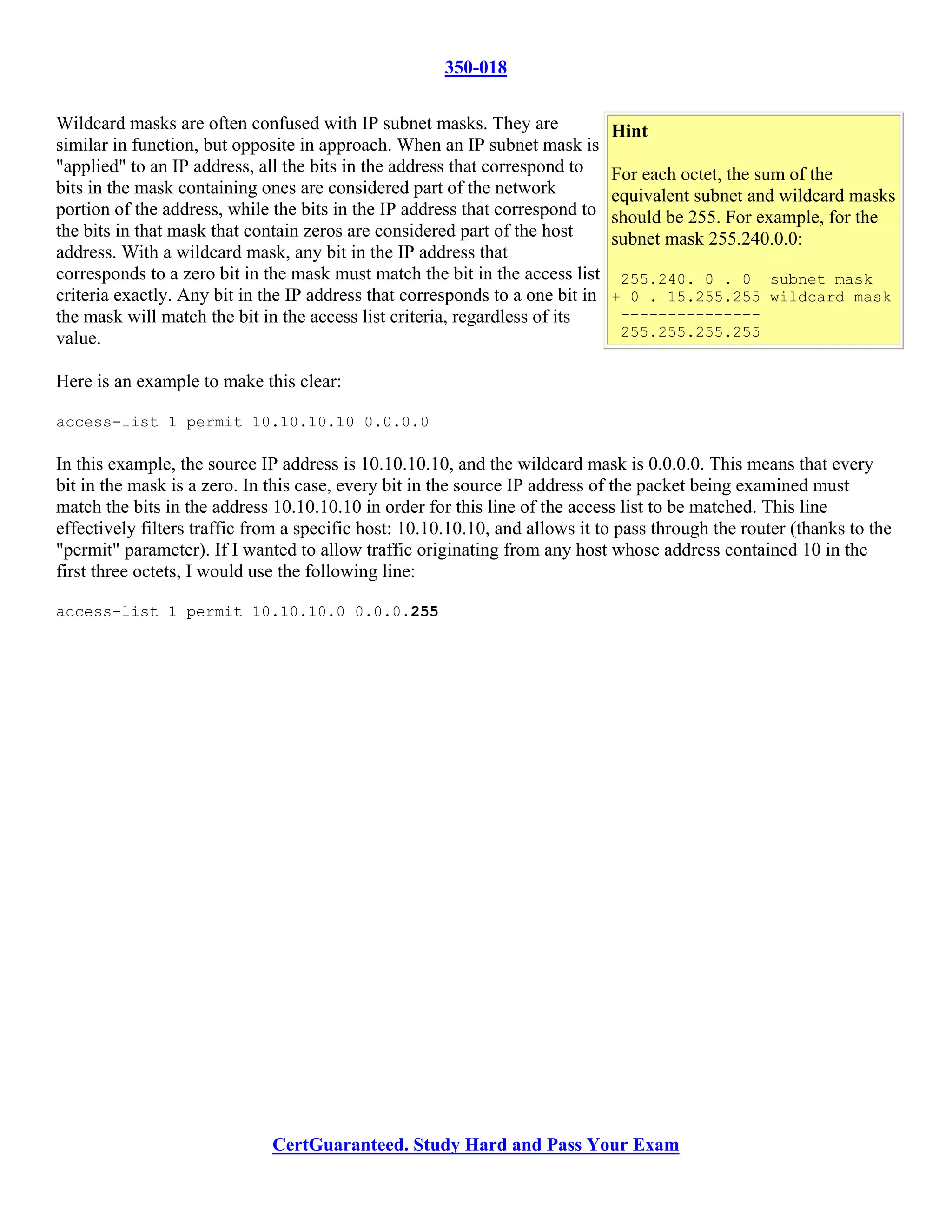 350-018

Wildcard masks are often confused with IP subnet masks. They are               Hint
similar in function, but opposite in approach. When an IP subnet mask is
"applied" to an IP address, all the bits in the address that correspond to     For each octet, the sum of the
bits in the mask containing ones are considered part of the network            equivalent subnet and wildcard masks
portion of the address, while the bits in the IP address that correspond to    should be 255. For example, for the
the bits in that mask that contain zeros are considered part of the host       subnet mask 255.240.0.0:
address. With a wildcard mask, any bit in the IP address that
corresponds to a zero bit in the mask must match the bit in the access list     255.240. 0 . 0 subnet mask
criteria exactly. Any bit in the IP address that corresponds to a one bit in   + 0 . 15.255.255 wildcard mask
the mask will match the bit in the access list criteria, regardless of its      ---------------
value.                                                                          255.255.255.255


Here is an example to make this clear:

access-list 1 permit 10.10.10.10 0.0.0.0

In this example, the source IP address is 10.10.10.10, and the wildcard mask is 0.0.0.0. This means that every
bit in the mask is a zero. In this case, every bit in the source IP address of the packet being examined must
match the bits in the address 10.10.10.10 in order for this line of the access list to be matched. This line
effectively filters traffic from a specific host: 10.10.10.10, and allows it to pass through the router (thanks to the
"permit" parameter). If I wanted to allow traffic originating from any host whose address contained 10 in the
first three octets, I would use the following line:

access-list 1 permit 10.10.10.0 0.0.0.255




                              CertGuaranteed. Study Hard and Pass Your Exam
 