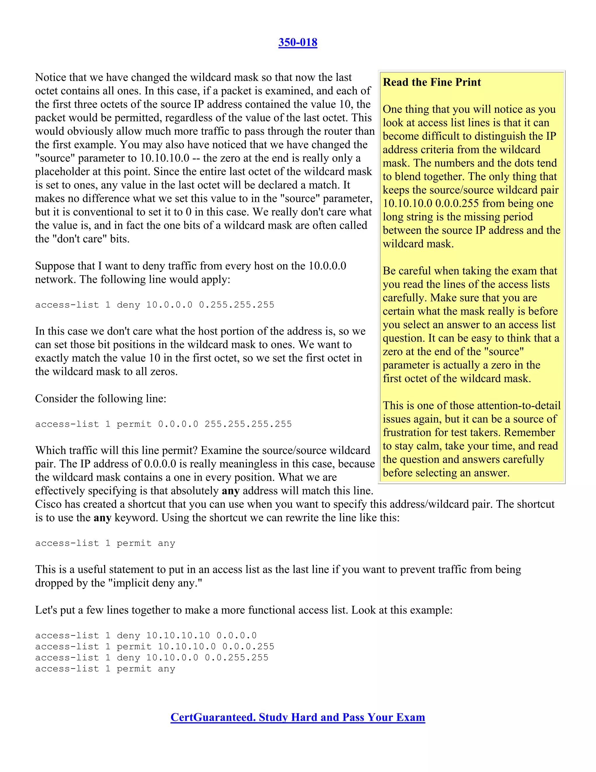 350-018

Notice that we have changed the wildcard mask so that now the last              Read the Fine Print
octet contains all ones. In this case, if a packet is examined, and each of
the first three octets of the source IP address contained the value 10, the     One thing that you will notice as you
packet would be permitted, regardless of the value of the last octet. This      look at access list lines is that it can
would obviously allow much more traffic to pass through the router than         become difficult to distinguish the IP
the first example. You may also have noticed that we have changed the           address criteria from the wildcard
"source" parameter to 10.10.10.0 -- the zero at the end is really only a        mask. The numbers and the dots tend
placeholder at this point. Since the entire last octet of the wildcard mask     to blend together. The only thing that
is set to ones, any value in the last octet will be declared a match. It        keeps the source/source wildcard pair
makes no difference what we set this value to in the "source" parameter,        10.10.10.0 0.0.0.255 from being one
but it is conventional to set it to 0 in this case. We really don't care what   long string is the missing period
the value is, and in fact the one bits of a wildcard mask are often called      between the source IP address and the
the "don't care" bits.                                                          wildcard mask.
Suppose that I want to deny traffic from every host on the 10.0.0.0             Be careful when taking the exam that
network. The following line would apply:                                        you read the lines of the access lists
                                                                                carefully. Make sure that you are
access-list 1 deny 10.0.0.0 0.255.255.255
                                                                                certain what the mask really is before
                                                                                you select an answer to an access list
In this case we don't care what the host portion of the address is, so we
                                                                                question. It can be easy to think that a
can set those bit positions in the wildcard mask to ones. We want to
                                                                                zero at the end of the "source"
exactly match the value 10 in the first octet, so we set the first octet in
                                                                                parameter is actually a zero in the
the wildcard mask to all zeros.
                                                                                first octet of the wildcard mask.
Consider the following line:
                                                                            This is one of those attention-to-detail
access-list 1 permit 0.0.0.0 255.255.255.255                                issues again, but it can be a source of
                                                                            frustration for test takers. Remember
Which traffic will this line permit? Examine the source/source wildcard to stay calm, take your time, and read
pair. The IP address of 0.0.0.0 is really meaningless in this case, because the question and answers carefully
the wildcard mask contains a one in every position. What we are             before selecting an answer.
effectively specifying is that absolutely any address will match this line.
Cisco has created a shortcut that you can use when you want to specify this address/wildcard pair. The shortcut
is to use the any keyword. Using the shortcut we can rewrite the line like this:

access-list 1 permit any

This is a useful statement to put in an access list as the last line if you want to prevent traffic from being
dropped by the "implicit deny any."

Let's put a few lines together to make a more functional access list. Look at this example:

access-list    1   deny 10.10.10.10 0.0.0.0
access-list    1   permit 10.10.10.0 0.0.0.255
access-list    1   deny 10.10.0.0 0.0.255.255
access-list    1   permit any




                               CertGuaranteed. Study Hard and Pass Your Exam
 