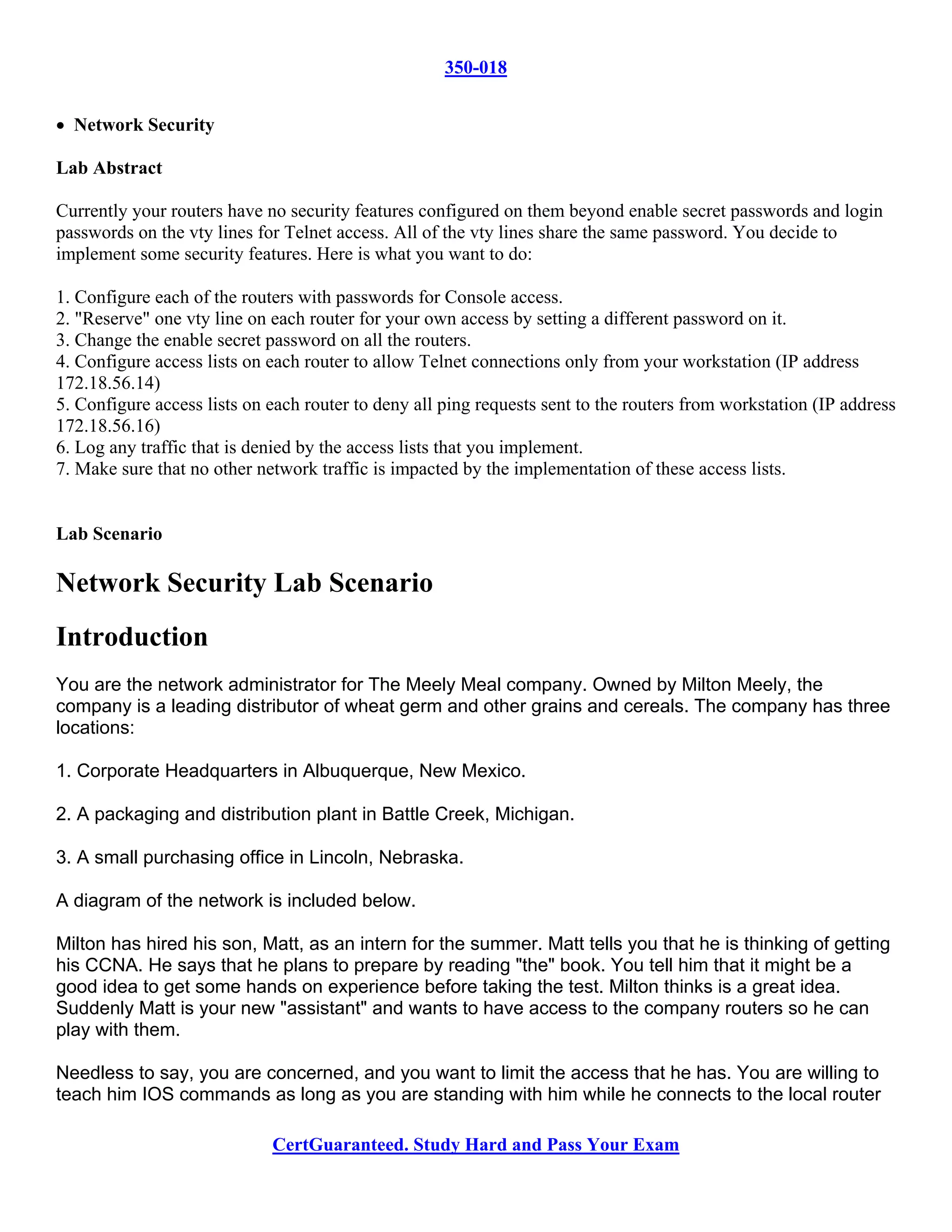 350-018


• Network Security

Lab Abstract

Currently your routers have no security features configured on them beyond enable secret passwords and login
passwords on the vty lines for Telnet access. All of the vty lines share the same password. You decide to
implement some security features. Here is what you want to do:

1. Configure each of the routers with passwords for Console access.
2. "Reserve" one vty line on each router for your own access by setting a different password on it.
3. Change the enable secret password on all the routers.
4. Configure access lists on each router to allow Telnet connections only from your workstation (IP address
172.18.56.14)
5. Configure access lists on each router to deny all ping requests sent to the routers from workstation (IP address
172.18.56.16)
6. Log any traffic that is denied by the access lists that you implement.
7. Make sure that no other network traffic is impacted by the implementation of these access lists.


Lab Scenario

Network Security Lab Scenario
Introduction
You are the network administrator for The Meely Meal company. Owned by Milton Meely, the
company is a leading distributor of wheat germ and other grains and cereals. The company has three
locations:

1. Corporate Headquarters in Albuquerque, New Mexico.

2. A packaging and distribution plant in Battle Creek, Michigan.

3. A small purchasing office in Lincoln, Nebraska.

A diagram of the network is included below.

Milton has hired his son, Matt, as an intern for the summer. Matt tells you that he is thinking of getting
his CCNA. He says that he plans to prepare by reading "the" book. You tell him that it might be a
good idea to get some hands on experience before taking the test. Milton thinks is a great idea.
Suddenly Matt is your new "assistant" and wants to have access to the company routers so he can
play with them.

Needless to say, you are concerned, and you want to limit the access that he has. You are willing to
teach him IOS commands as long as you are standing with him while he connects to the local router

                             CertGuaranteed. Study Hard and Pass Your Exam
 