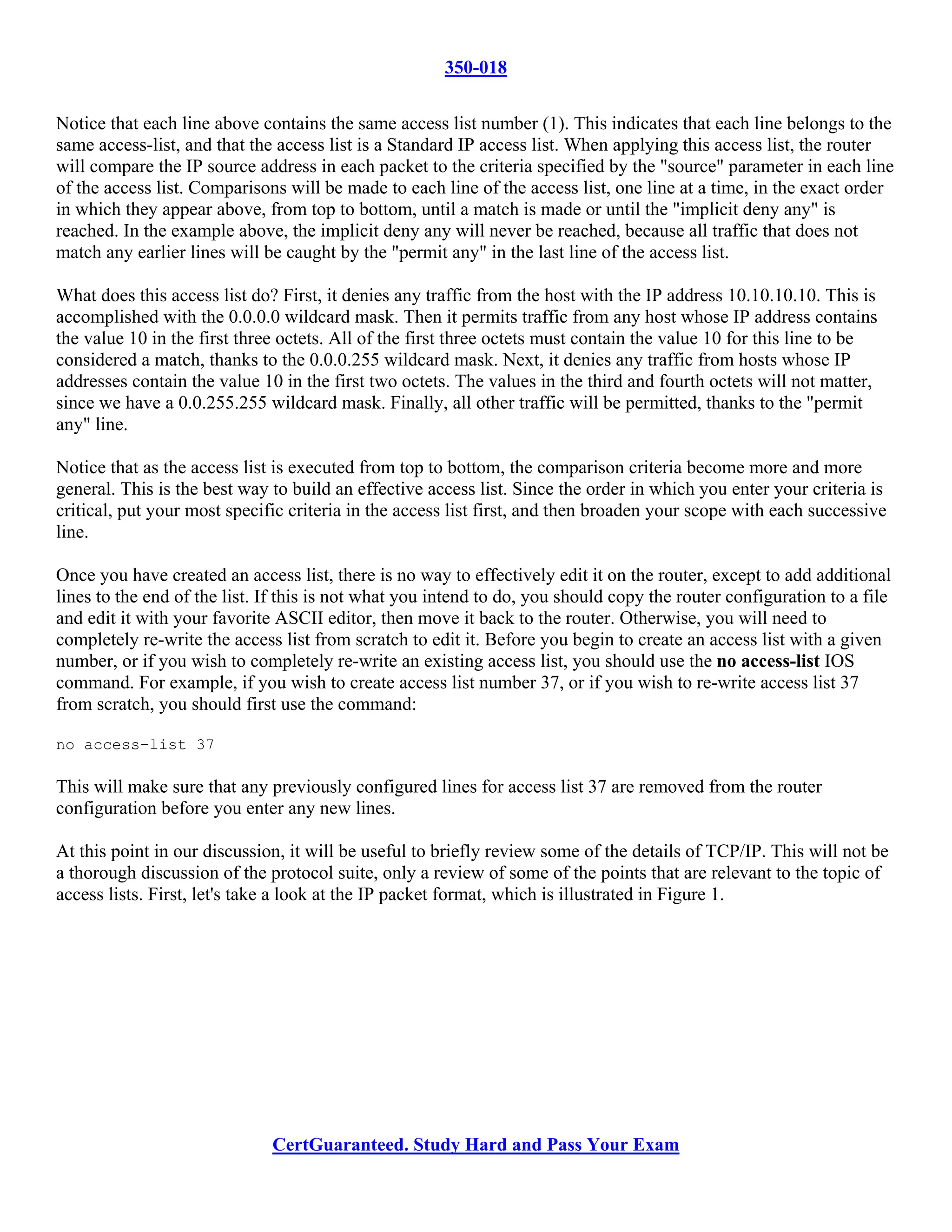 350-018

Notice that each line above contains the same access list number (1). This indicates that each line belongs to the
same access-list, and that the access list is a Standard IP access list. When applying this access list, the router
will compare the IP source address in each packet to the criteria specified by the "source" parameter in each line
of the access list. Comparisons will be made to each line of the access list, one line at a time, in the exact order
in which they appear above, from top to bottom, until a match is made or until the "implicit deny any" is
reached. In the example above, the implicit deny any will never be reached, because all traffic that does not
match any earlier lines will be caught by the "permit any" in the last line of the access list.

What does this access list do? First, it denies any traffic from the host with the IP address 10.10.10.10. This is
accomplished with the 0.0.0.0 wildcard mask. Then it permits traffic from any host whose IP address contains
the value 10 in the first three octets. All of the first three octets must contain the value 10 for this line to be
considered a match, thanks to the 0.0.0.255 wildcard mask. Next, it denies any traffic from hosts whose IP
addresses contain the value 10 in the first two octets. The values in the third and fourth octets will not matter,
since we have a 0.0.255.255 wildcard mask. Finally, all other traffic will be permitted, thanks to the "permit
any" line.

Notice that as the access list is executed from top to bottom, the comparison criteria become more and more
general. This is the best way to build an effective access list. Since the order in which you enter your criteria is
critical, put your most specific criteria in the access list first, and then broaden your scope with each successive
line.

Once you have created an access list, there is no way to effectively edit it on the router, except to add additional
lines to the end of the list. If this is not what you intend to do, you should copy the router configuration to a file
and edit it with your favorite ASCII editor, then move it back to the router. Otherwise, you will need to
completely re-write the access list from scratch to edit it. Before you begin to create an access list with a given
number, or if you wish to completely re-write an existing access list, you should use the no access-list IOS
command. For example, if you wish to create access list number 37, or if you wish to re-write access list 37
from scratch, you should first use the command:

no access-list 37

This will make sure that any previously configured lines for access list 37 are removed from the router
configuration before you enter any new lines.

At this point in our discussion, it will be useful to briefly review some of the details of TCP/IP. This will not be
a thorough discussion of the protocol suite, only a review of some of the points that are relevant to the topic of
access lists. First, let's take a look at the IP packet format, which is illustrated in Figure 1.




                              CertGuaranteed. Study Hard and Pass Your Exam
 