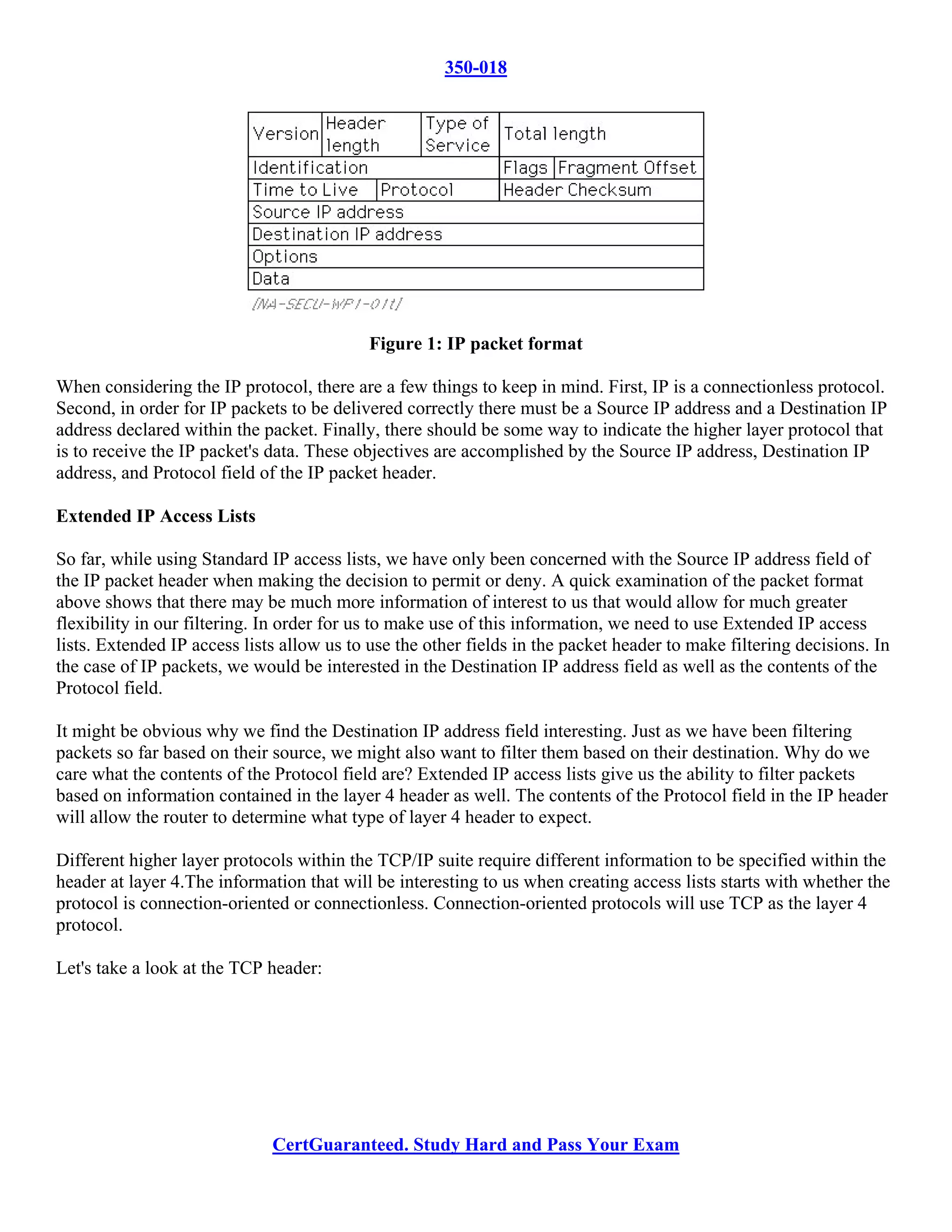 350-018




                                           Figure 1: IP packet format

When considering the IP protocol, there are a few things to keep in mind. First, IP is a connectionless protocol.
Second, in order for IP packets to be delivered correctly there must be a Source IP address and a Destination IP
address declared within the packet. Finally, there should be some way to indicate the higher layer protocol that
is to receive the IP packet's data. These objectives are accomplished by the Source IP address, Destination IP
address, and Protocol field of the IP packet header.

Extended IP Access Lists

So far, while using Standard IP access lists, we have only been concerned with the Source IP address field of
the IP packet header when making the decision to permit or deny. A quick examination of the packet format
above shows that there may be much more information of interest to us that would allow for much greater
flexibility in our filtering. In order for us to make use of this information, we need to use Extended IP access
lists. Extended IP access lists allow us to use the other fields in the packet header to make filtering decisions. In
the case of IP packets, we would be interested in the Destination IP address field as well as the contents of the
Protocol field.

It might be obvious why we find the Destination IP address field interesting. Just as we have been filtering
packets so far based on their source, we might also want to filter them based on their destination. Why do we
care what the contents of the Protocol field are? Extended IP access lists give us the ability to filter packets
based on information contained in the layer 4 header as well. The contents of the Protocol field in the IP header
will allow the router to determine what type of layer 4 header to expect.

Different higher layer protocols within the TCP/IP suite require different information to be specified within the
header at layer 4.The information that will be interesting to us when creating access lists starts with whether the
protocol is connection-oriented or connectionless. Connection-oriented protocols will use TCP as the layer 4
protocol.

Let's take a look at the TCP header:




                              CertGuaranteed. Study Hard and Pass Your Exam
 