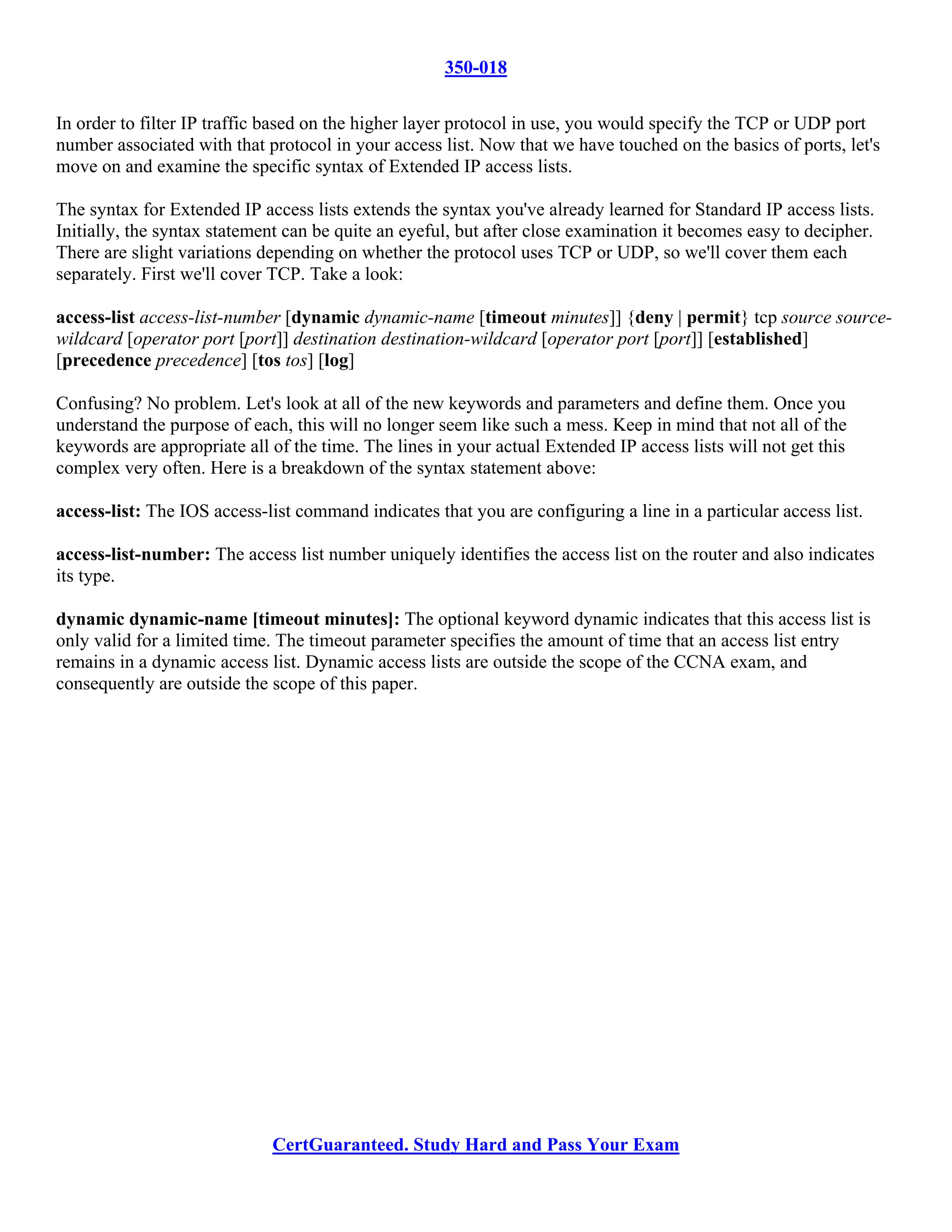 350-018

In order to filter IP traffic based on the higher layer protocol in use, you would specify the TCP or UDP port
number associated with that protocol in your access list. Now that we have touched on the basics of ports, let's
move on and examine the specific syntax of Extended IP access lists.

The syntax for Extended IP access lists extends the syntax you've already learned for Standard IP access lists.
Initially, the syntax statement can be quite an eyeful, but after close examination it becomes easy to decipher.
There are slight variations depending on whether the protocol uses TCP or UDP, so we'll cover them each
separately. First we'll cover TCP. Take a look:

access-list access-list-number [dynamic dynamic-name [timeout minutes]] {deny | permit} tcp source source-
wildcard [operator port [port]] destination destination-wildcard [operator port [port]] [established]
[precedence precedence] [tos tos] [log]

Confusing? No problem. Let's look at all of the new keywords and parameters and define them. Once you
understand the purpose of each, this will no longer seem like such a mess. Keep in mind that not all of the
keywords are appropriate all of the time. The lines in your actual Extended IP access lists will not get this
complex very often. Here is a breakdown of the syntax statement above:

access-list: The IOS access-list command indicates that you are configuring a line in a particular access list.

access-list-number: The access list number uniquely identifies the access list on the router and also indicates
its type.

dynamic dynamic-name [timeout minutes]: The optional keyword dynamic indicates that this access list is
only valid for a limited time. The timeout parameter specifies the amount of time that an access list entry
remains in a dynamic access list. Dynamic access lists are outside the scope of the CCNA exam, and
consequently are outside the scope of this paper.




                             CertGuaranteed. Study Hard and Pass Your Exam
 