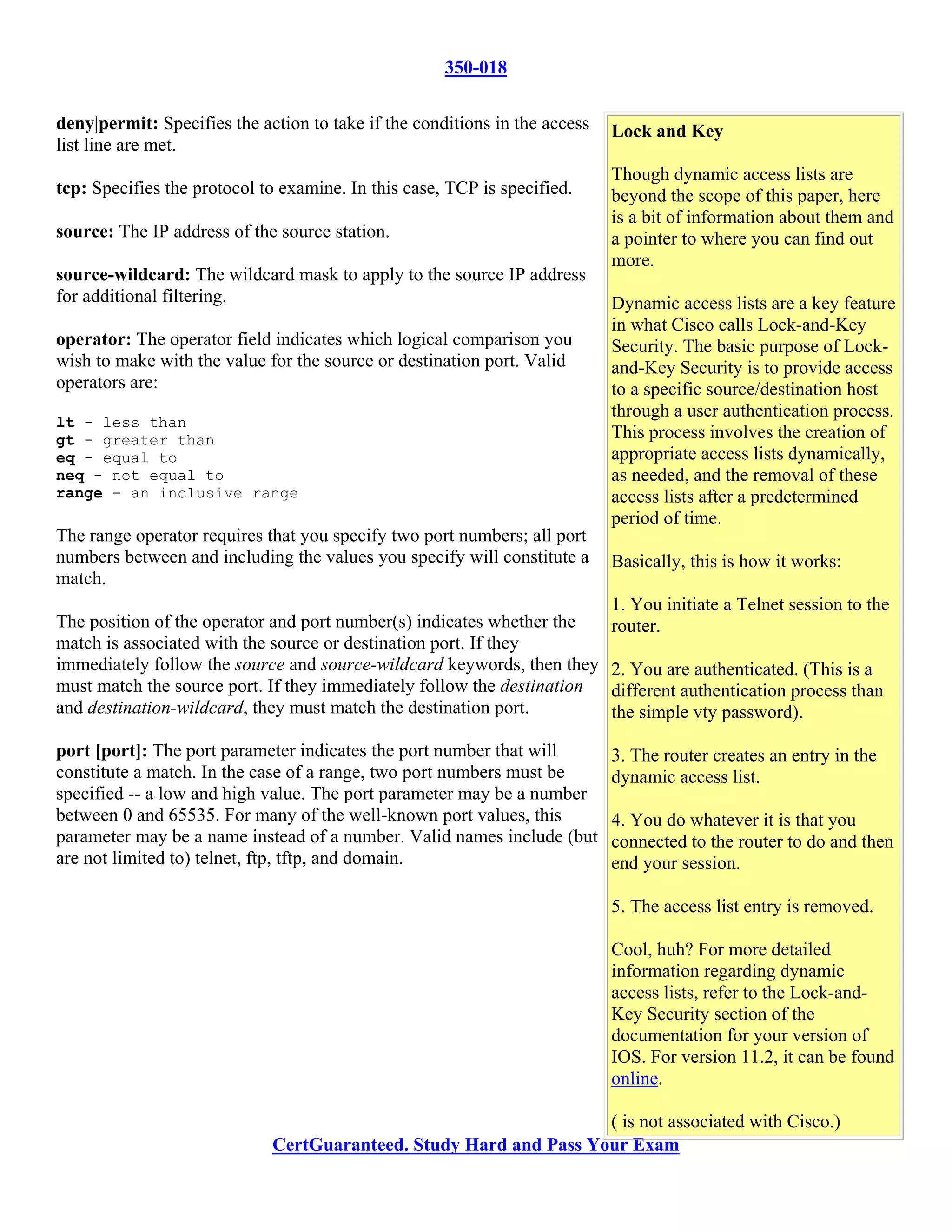 350-018

deny|permit: Specifies the action to take if the conditions in the access   Lock and Key
list line are met.
                                                                            Though dynamic access lists are
tcp: Specifies the protocol to examine. In this case, TCP is specified.     beyond the scope of this paper, here
                                                                            is a bit of information about them and
source: The IP address of the source station.                               a pointer to where you can find out
                                                                            more.
source-wildcard: The wildcard mask to apply to the source IP address
for additional filtering.                                                   Dynamic access lists are a key feature
                                                                            in what Cisco calls Lock-and-Key
operator: The operator field indicates which logical comparison you         Security. The basic purpose of Lock-
wish to make with the value for the source or destination port. Valid       and-Key Security is to provide access
operators are:                                                              to a specific source/destination host
                                                                            through a user authentication process.
lt - less than
gt - greater than                                                           This process involves the creation of
eq - equal to                                                               appropriate access lists dynamically,
neq - not equal to                                                          as needed, and the removal of these
range - an inclusive range                                                  access lists after a predetermined
                                                                            period of time.
The range operator requires that you specify two port numbers; all port
numbers between and including the values you specify will constitute a      Basically, this is how it works:
match.
                                                                            1. You initiate a Telnet session to the
The position of the operator and port number(s) indicates whether the       router.
match is associated with the source or destination port. If they
immediately follow the source and source-wildcard keywords, then they       2. You are authenticated. (This is a
must match the source port. If they immediately follow the destination      different authentication process than
and destination-wildcard, they must match the destination port.             the simple vty password).

port [port]: The port parameter indicates the port number that will         3. The router creates an entry in the
constitute a match. In the case of a range, two port numbers must be        dynamic access list.
specified -- a low and high value. The port parameter may be a number
between 0 and 65535. For many of the well-known port values, this           4. You do whatever it is that you
parameter may be a name instead of a number. Valid names include (but       connected to the router to do and then
are not limited to) telnet, ftp, tftp, and domain.                          end your session.

                                                                            5. The access list entry is removed.

                                                                            Cool, huh? For more detailed
                                                                            information regarding dynamic
                                                                            access lists, refer to the Lock-and-
                                                                            Key Security section of the
                                                                            documentation for your version of
                                                                            IOS. For version 11.2, it can be found
                                                                            online.

                                                                   ( is not associated with Cisco.)
                             CertGuaranteed. Study Hard and Pass Your Exam
 