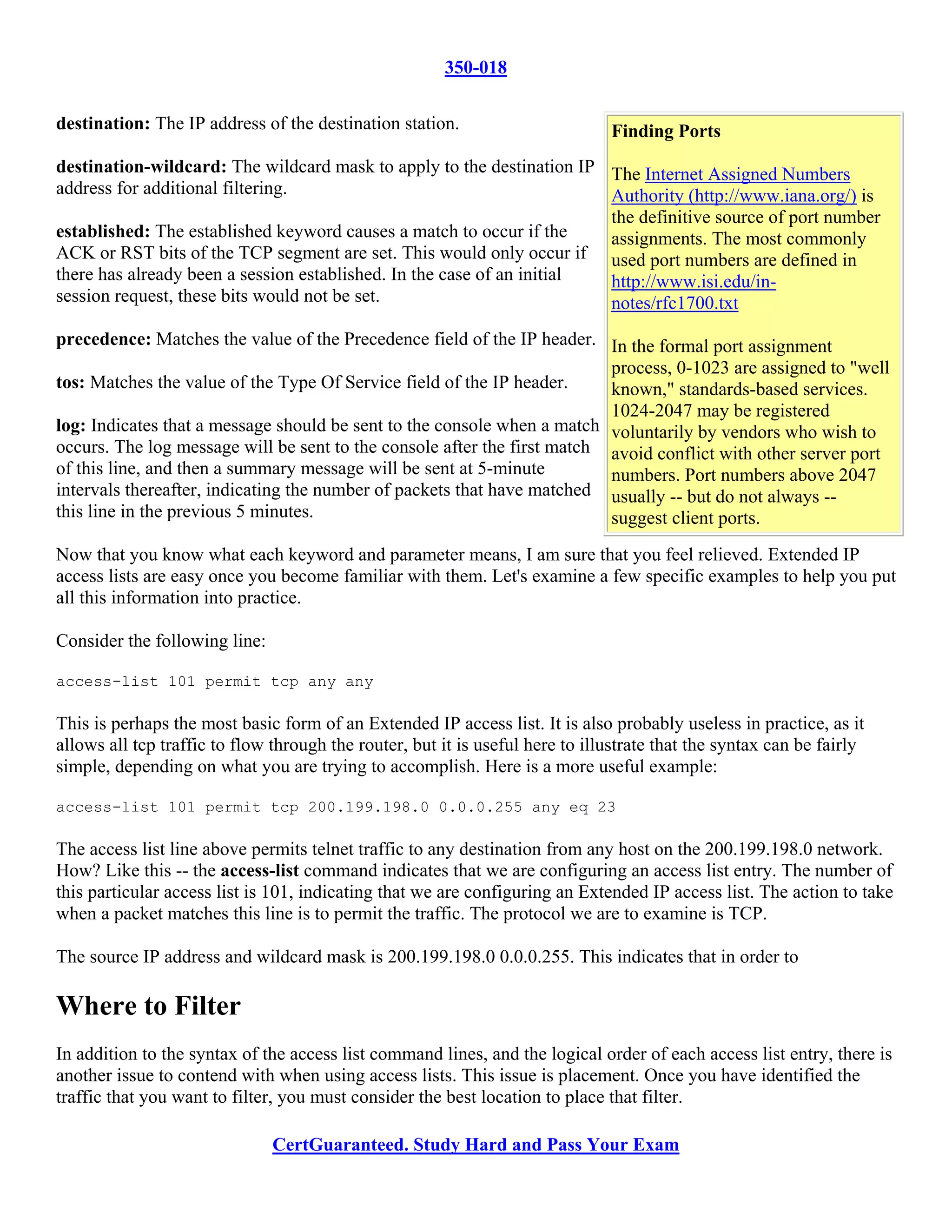 350-018

destination: The IP address of the destination station.                        Finding Ports
destination-wildcard: The wildcard mask to apply to the destination IP The Internet Assigned Numbers
address for additional filtering.                                       Authority (http://www.iana.org/) is
                                                                        the definitive source of port number
established: The established keyword causes a match to occur if the     assignments. The most commonly
ACK or RST bits of the TCP segment are set. This would only occur if used port numbers are defined in
there has already been a session established. In the case of an initial http://www.isi.edu/in-
session request, these bits would not be set.                           notes/rfc1700.txt
precedence: Matches the value of the Precedence field of the IP header. In the formal port assignment
                                                                          process, 0-1023 are assigned to "well
tos: Matches the value of the Type Of Service field of the IP header.     known," standards-based services.
                                                                          1024-2047 may be registered
log: Indicates that a message should be sent to the console when a match voluntarily by vendors who wish to
occurs. The log message will be sent to the console after the first match avoid conflict with other server port
of this line, and then a summary message will be sent at 5-minute         numbers. Port numbers above 2047
intervals thereafter, indicating the number of packets that have matched usually -- but do not always --
this line in the previous 5 minutes.                                      suggest client ports.
Now that you know what each keyword and parameter means, I am sure that you feel relieved. Extended IP
access lists are easy once you become familiar with them. Let's examine a few specific examples to help you put
all this information into practice.

Consider the following line:

access-list 101 permit tcp any any

This is perhaps the most basic form of an Extended IP access list. It is also probably useless in practice, as it
allows all tcp traffic to flow through the router, but it is useful here to illustrate that the syntax can be fairly
simple, depending on what you are trying to accomplish. Here is a more useful example:

access-list 101 permit tcp 200.199.198.0 0.0.0.255 any eq 23

The access list line above permits telnet traffic to any destination from any host on the 200.199.198.0 network.
How? Like this -- the access-list command indicates that we are configuring an access list entry. The number of
this particular access list is 101, indicating that we are configuring an Extended IP access list. The action to take
when a packet matches this line is to permit the traffic. The protocol we are to examine is TCP.

The source IP address and wildcard mask is 200.199.198.0 0.0.0.255. This indicates that in order to

Where to Filter
In addition to the syntax of the access list command lines, and the logical order of each access list entry, there is
another issue to contend with when using access lists. This issue is placement. Once you have identified the
traffic that you want to filter, you must consider the best location to place that filter.

                               CertGuaranteed. Study Hard and Pass Your Exam
 