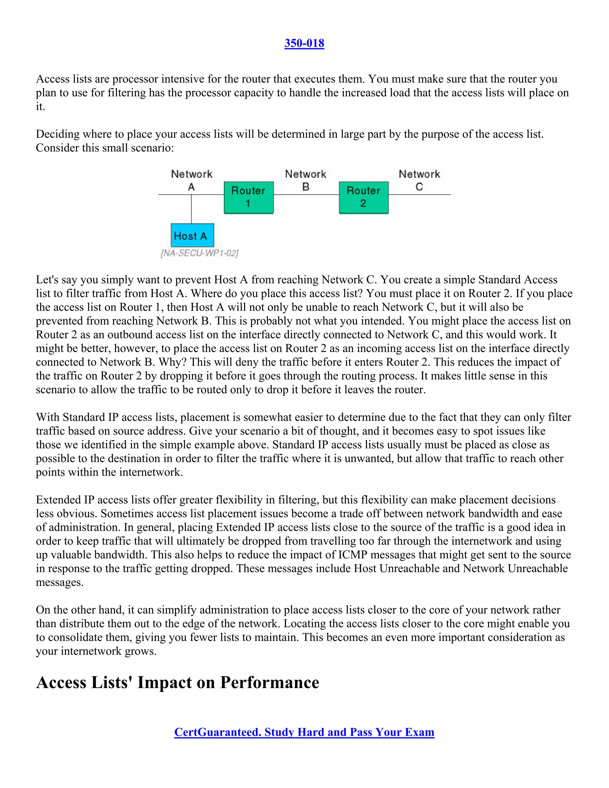 350-018

Access lists are processor intensive for the router that executes them. You must make sure that the router you
plan to use for filtering has the processor capacity to handle the increased load that the access lists will place on
it.

Deciding where to place your access lists will be determined in large part by the purpose of the access list.
Consider this small scenario:




Let's say you simply want to prevent Host A from reaching Network C. You create a simple Standard Access
list to filter traffic from Host A. Where do you place this access list? You must place it on Router 2. If you place
the access list on Router 1, then Host A will not only be unable to reach Network C, but it will also be
prevented from reaching Network B. This is probably not what you intended. You might place the access list on
Router 2 as an outbound access list on the interface directly connected to Network C, and this would work. It
might be better, however, to place the access list on Router 2 as an incoming access list on the interface directly
connected to Network B. Why? This will deny the traffic before it enters Router 2. This reduces the impact of
the traffic on Router 2 by dropping it before it goes through the routing process. It makes little sense in this
scenario to allow the traffic to be routed only to drop it before it leaves the router.

With Standard IP access lists, placement is somewhat easier to determine due to the fact that they can only filter
traffic based on source address. Give your scenario a bit of thought, and it becomes easy to spot issues like
those we identified in the simple example above. Standard IP access lists usually must be placed as close as
possible to the destination in order to filter the traffic where it is unwanted, but allow that traffic to reach other
points within the internetwork.

Extended IP access lists offer greater flexibility in filtering, but this flexibility can make placement decisions
less obvious. Sometimes access list placement issues become a trade off between network bandwidth and ease
of administration. In general, placing Extended IP access lists close to the source of the traffic is a good idea in
order to keep traffic that will ultimately be dropped from travelling too far through the internetwork and using
up valuable bandwidth. This also helps to reduce the impact of ICMP messages that might get sent to the source
in response to the traffic getting dropped. These messages include Host Unreachable and Network Unreachable
messages.

On the other hand, it can simplify administration to place access lists closer to the core of your network rather
than distribute them out to the edge of the network. Locating the access lists closer to the core might enable you
to consolidate them, giving you fewer lists to maintain. This becomes an even more important consideration as
your internetwork grows.

Access Lists' Impact on Performance

                              CertGuaranteed. Study Hard and Pass Your Exam
 