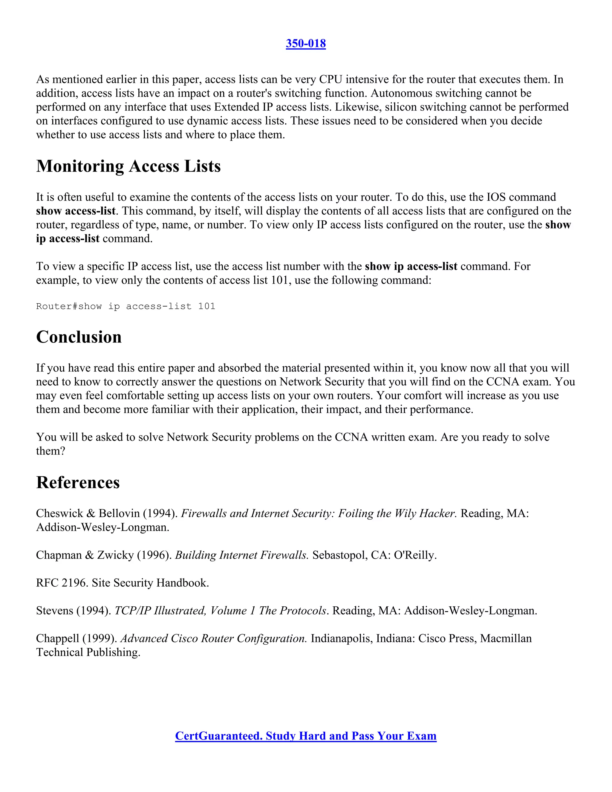 350-018

As mentioned earlier in this paper, access lists can be very CPU intensive for the router that executes them. In
addition, access lists have an impact on a router's switching function. Autonomous switching cannot be
performed on any interface that uses Extended IP access lists. Likewise, silicon switching cannot be performed
on interfaces configured to use dynamic access lists. These issues need to be considered when you decide
whether to use access lists and where to place them.

Monitoring Access Lists
It is often useful to examine the contents of the access lists on your router. To do this, use the IOS command
show access-list. This command, by itself, will display the contents of all access lists that are configured on the
router, regardless of type, name, or number. To view only IP access lists configured on the router, use the show
ip access-list command.

To view a specific IP access list, use the access list number with the show ip access-list command. For
example, to view only the contents of access list 101, use the following command:

Router#show ip access-list 101


Conclusion
If you have read this entire paper and absorbed the material presented within it, you know now all that you will
need to know to correctly answer the questions on Network Security that you will find on the CCNA exam. You
may even feel comfortable setting up access lists on your own routers. Your comfort will increase as you use
them and become more familiar with their application, their impact, and their performance.

You will be asked to solve Network Security problems on the CCNA written exam. Are you ready to solve
them?

References
Cheswick & Bellovin (1994). Firewalls and Internet Security: Foiling the Wily Hacker. Reading, MA:
Addison-Wesley-Longman.

Chapman & Zwicky (1996). Building Internet Firewalls. Sebastopol, CA: O'Reilly.

RFC 2196. Site Security Handbook.

Stevens (1994). TCP/IP Illustrated, Volume 1 The Protocols. Reading, MA: Addison-Wesley-Longman.

Chappell (1999). Advanced Cisco Router Configuration. Indianapolis, Indiana: Cisco Press, Macmillan
Technical Publishing.




                             CertGuaranteed. Study Hard and Pass Your Exam
 