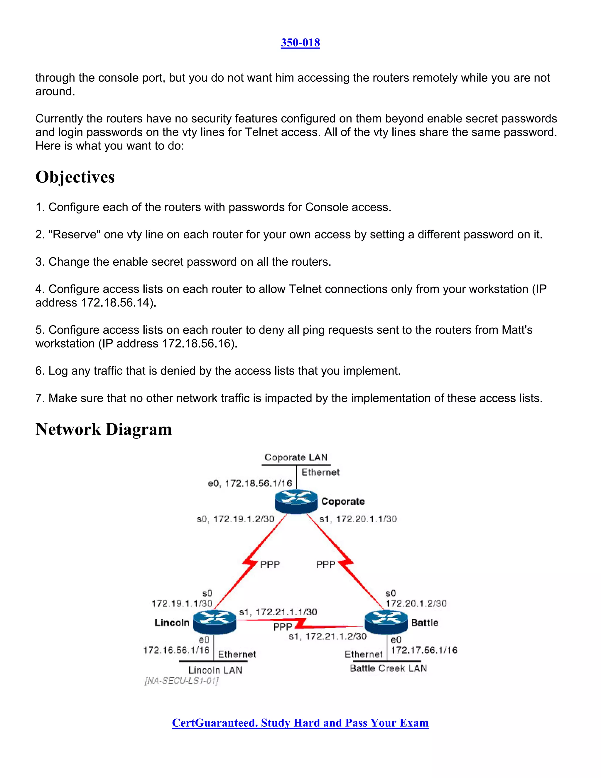 350-018

through the console port, but you do not want him accessing the routers remotely while you are not
around.

Currently the routers have no security features configured on them beyond enable secret passwords
and login passwords on the vty lines for Telnet access. All of the vty lines share the same password.
Here is what you want to do:

Objectives
1. Configure each of the routers with passwords for Console access.

2. "Reserve" one vty line on each router for your own access by setting a different password on it.

3. Change the enable secret password on all the routers.

4. Configure access lists on each router to allow Telnet connections only from your workstation (IP
address 172.18.56.14).

5. Configure access lists on each router to deny all ping requests sent to the routers from Matt's
workstation (IP address 172.18.56.16).

6. Log any traffic that is denied by the access lists that you implement.

7. Make sure that no other network traffic is impacted by the implementation of these access lists.

Network Diagram




                           CertGuaranteed. Study Hard and Pass Your Exam
 