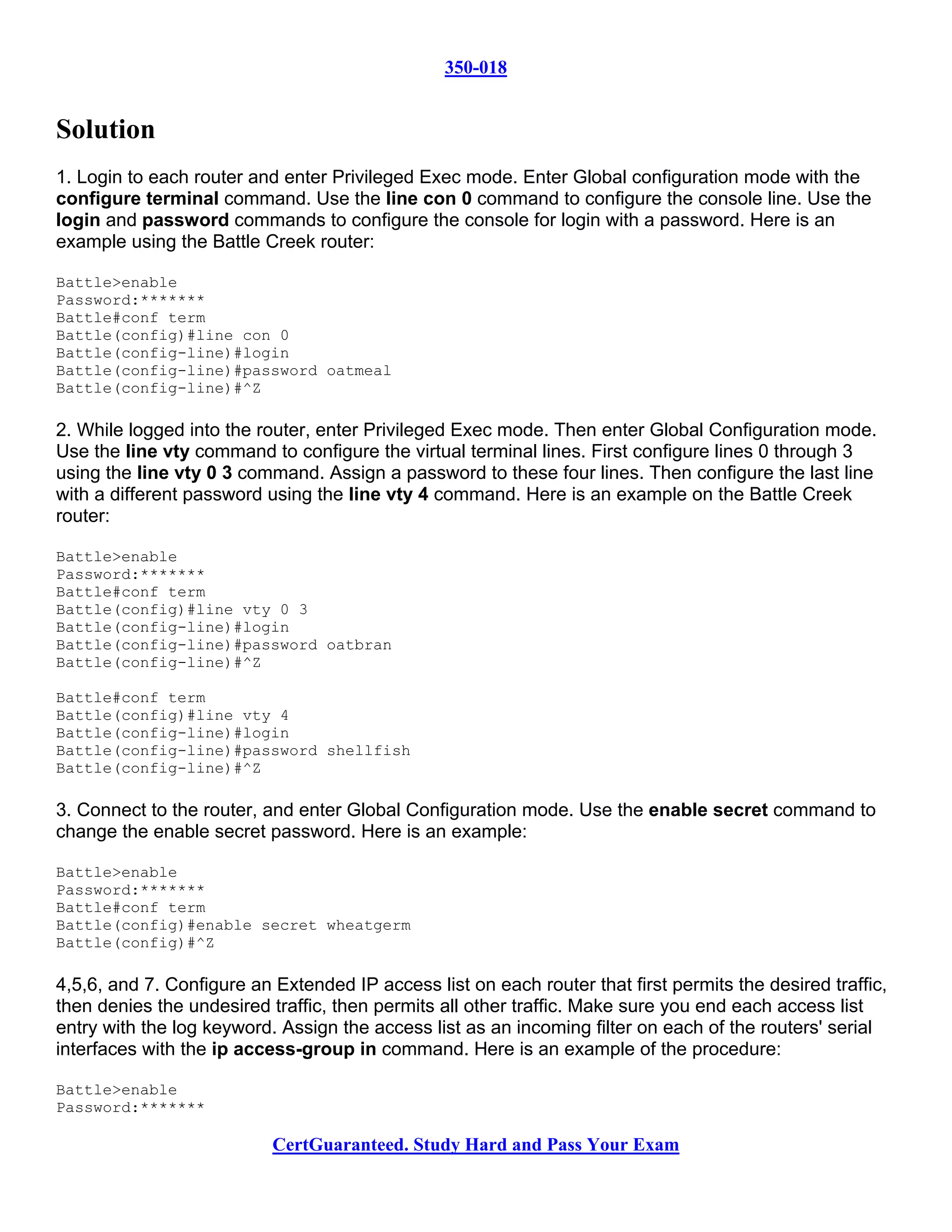 350-018


Solution
1. Login to each router and enter Privileged Exec mode. Enter Global configuration mode with the
configure terminal command. Use the line con 0 command to configure the console line. Use the
login and password commands to configure the console for login with a password. Here is an
example using the Battle Creek router:

Battle>enable
Password:*******
Battle#conf term
Battle(config)#line con 0
Battle(config-line)#login
Battle(config-line)#password oatmeal
Battle(config-line)#^Z

2. While logged into the router, enter Privileged Exec mode. Then enter Global Configuration mode.
Use the line vty command to configure the virtual terminal lines. First configure lines 0 through 3
using the line vty 0 3 command. Assign a password to these four lines. Then configure the last line
with a different password using the line vty 4 command. Here is an example on the Battle Creek
router:

Battle>enable
Password:*******
Battle#conf term
Battle(config)#line vty 0 3
Battle(config-line)#login
Battle(config-line)#password oatbran
Battle(config-line)#^Z

Battle#conf term
Battle(config)#line vty 4
Battle(config-line)#login
Battle(config-line)#password shellfish
Battle(config-line)#^Z

3. Connect to the router, and enter Global Configuration mode. Use the enable secret command to
change the enable secret password. Here is an example:

Battle>enable
Password:*******
Battle#conf term
Battle(config)#enable secret wheatgerm
Battle(config)#^Z

4,5,6, and 7. Configure an Extended IP access list on each router that first permits the desired traffic,
then denies the undesired traffic, then permits all other traffic. Make sure you end each access list
entry with the log keyword. Assign the access list as an incoming filter on each of the routers' serial
interfaces with the ip access-group in command. Here is an example of the procedure:

Battle>enable
Password:*******

                           CertGuaranteed. Study Hard and Pass Your Exam
 