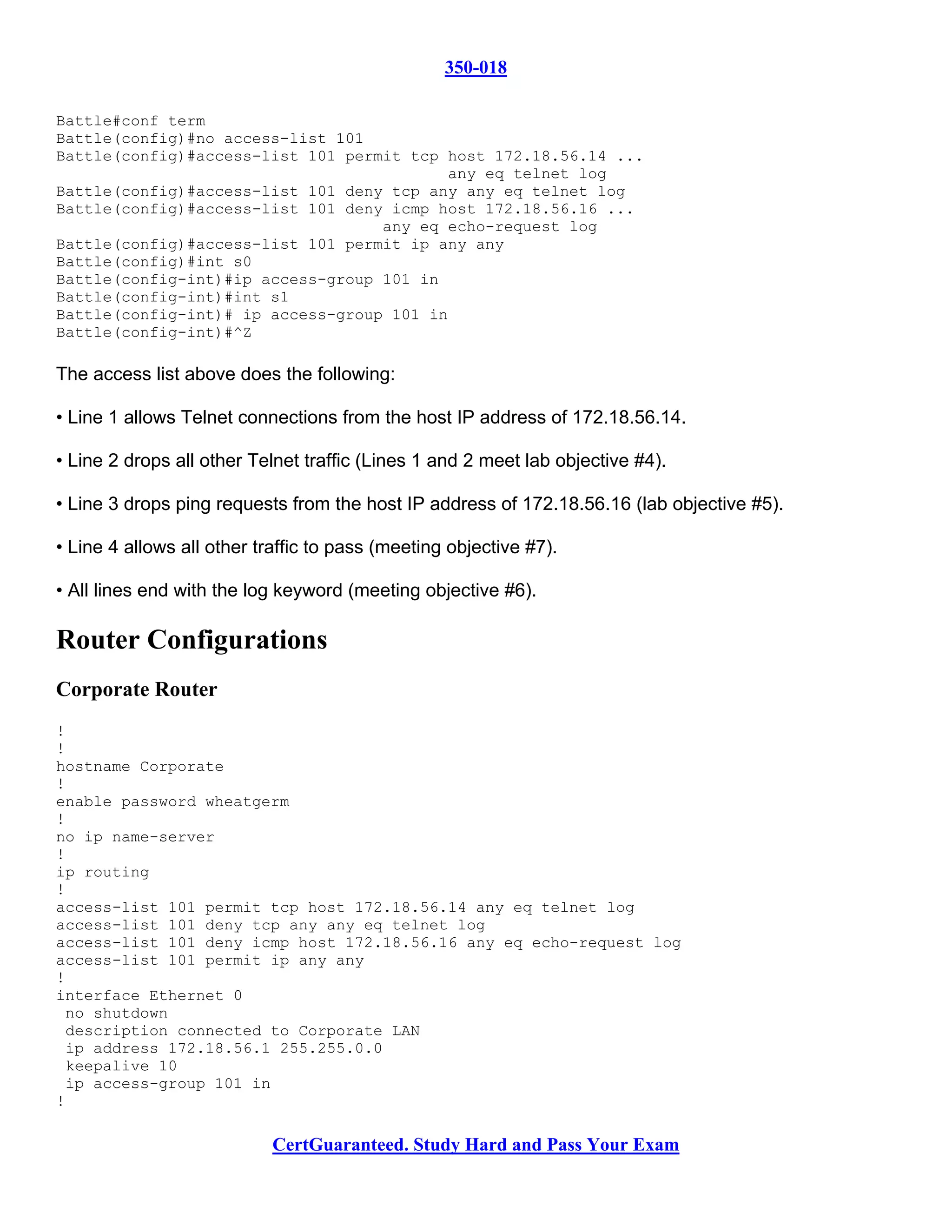 350-018

Battle#conf term
Battle(config)#no access-list 101
Battle(config)#access-list 101 permit tcp host 172.18.56.14 ...
                                          any eq telnet log
Battle(config)#access-list 101 deny tcp any any eq telnet log
Battle(config)#access-list 101 deny icmp host 172.18.56.16 ...
                                   any eq echo-request log
Battle(config)#access-list 101 permit ip any any
Battle(config)#int s0
Battle(config-int)#ip access-group 101 in
Battle(config-int)#int s1
Battle(config-int)# ip access-group 101 in
Battle(config-int)#^Z

The access list above does the following:

• Line 1 allows Telnet connections from the host IP address of 172.18.56.14.

• Line 2 drops all other Telnet traffic (Lines 1 and 2 meet lab objective #4).

• Line 3 drops ping requests from the host IP address of 172.18.56.16 (lab objective #5).

• Line 4 allows all other traffic to pass (meeting objective #7).

• All lines end with the log keyword (meeting objective #6).

Router Configurations
Corporate Router
!
!
hostname Corporate
!
enable password wheatgerm
!
no ip name-server
!
ip routing
!
access-list 101 permit tcp host 172.18.56.14 any eq telnet log
access-list 101 deny tcp any any eq telnet log
access-list 101 deny icmp host 172.18.56.16 any eq echo-request log
access-list 101 permit ip any any
!
interface Ethernet 0
 no shutdown
 description connected to Corporate LAN
 ip address 172.18.56.1 255.255.0.0
 keepalive 10
 ip access-group 101 in
!

                            CertGuaranteed. Study Hard and Pass Your Exam
 