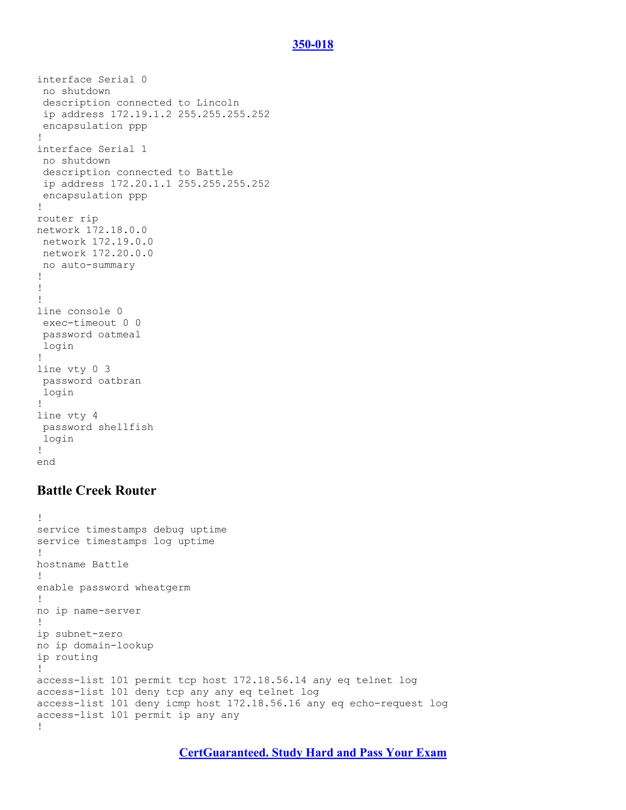 350-018

interface Serial 0
 no shutdown
 description connected   to Lincoln
 ip address 172.19.1.2   255.255.255.252
 encapsulation ppp
!
interface Serial 1
 no shutdown
 description connected   to Battle
 ip address 172.20.1.1   255.255.255.252
 encapsulation ppp
!
router rip
network 172.18.0.0
 network 172.19.0.0
 network 172.20.0.0
 no auto-summary
!
!
!
line console 0
 exec-timeout 0 0
 password oatmeal
 login
!
line vty 0 3
 password oatbran
 login
!
line vty 4
 password shellfish
 login
!
end

Battle Creek Router
!
service timestamps debug uptime
service timestamps log uptime
!
hostname Battle
!
enable password wheatgerm
!
no ip name-server
!
ip subnet-zero
no ip domain-lookup
ip routing
!
access-list 101 permit tcp host 172.18.56.14 any eq telnet log
access-list 101 deny tcp any any eq telnet log
access-list 101 deny icmp host 172.18.56.16 any eq echo-request log
access-list 101 permit ip any any
!

                         CertGuaranteed. Study Hard and Pass Your Exam
 