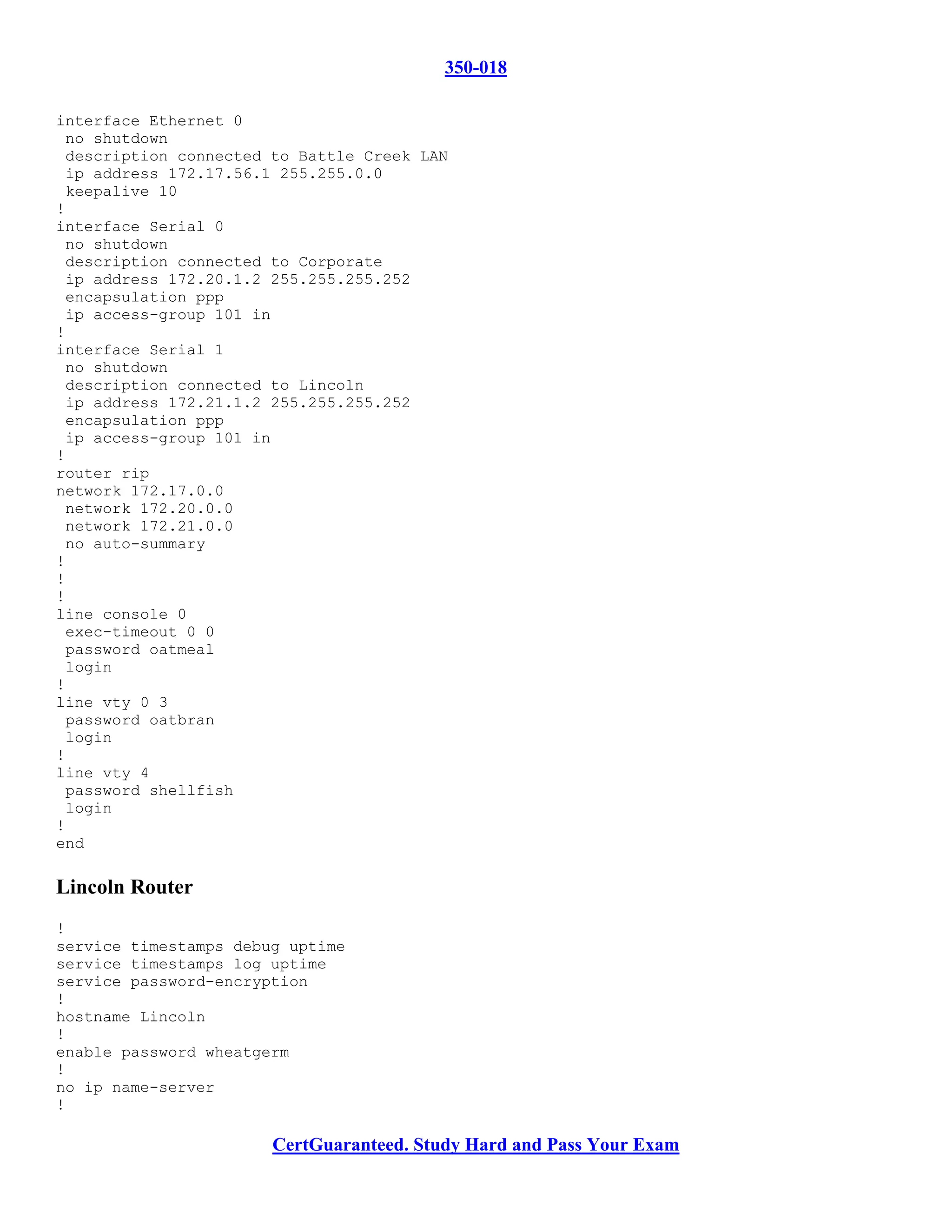 350-018

interface Ethernet 0
 no shutdown
 description connected to Battle Creek LAN
 ip address 172.17.56.1 255.255.0.0
 keepalive 10
!
interface Serial 0
 no shutdown
 description connected to Corporate
 ip address 172.20.1.2 255.255.255.252
 encapsulation ppp
 ip access-group 101 in
!
interface Serial 1
 no shutdown
 description connected to Lincoln
 ip address 172.21.1.2 255.255.255.252
 encapsulation ppp
 ip access-group 101 in
!
router rip
network 172.17.0.0
 network 172.20.0.0
 network 172.21.0.0
 no auto-summary
!
!
!
line console 0
 exec-timeout 0 0
 password oatmeal
 login
!
line vty 0 3
 password oatbran
 login
!
line vty 4
 password shellfish
 login
!
end

Lincoln Router
!
service timestamps debug uptime
service timestamps log uptime
service password-encryption
!
hostname Lincoln
!
enable password wheatgerm
!
no ip name-server
!

                       CertGuaranteed. Study Hard and Pass Your Exam
 