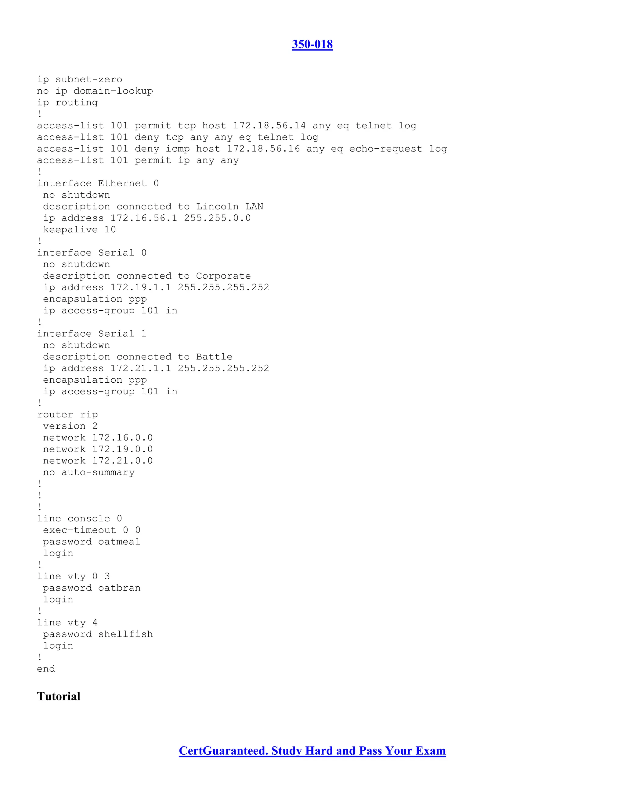 350-018

ip subnet-zero
no ip domain-lookup
ip routing
!
access-list 101 permit tcp host 172.18.56.14 any eq telnet log
access-list 101 deny tcp any any eq telnet log
access-list 101 deny icmp host 172.18.56.16 any eq echo-request log
access-list 101 permit ip any any
!
interface Ethernet 0
 no shutdown
 description connected to Lincoln LAN
 ip address 172.16.56.1 255.255.0.0
 keepalive 10
!
interface Serial 0
 no shutdown
 description connected to Corporate
 ip address 172.19.1.1 255.255.255.252
 encapsulation ppp
 ip access-group 101 in
!
interface Serial 1
 no shutdown
 description connected to Battle
 ip address 172.21.1.1 255.255.255.252
 encapsulation ppp
 ip access-group 101 in
!
router rip
 version 2
 network 172.16.0.0
 network 172.19.0.0
 network 172.21.0.0
 no auto-summary
!
!
!
line console 0
 exec-timeout 0 0
 password oatmeal
 login
!
line vty 0 3
 password oatbran
 login
!
line vty 4
 password shellfish
 login
!
end

Tutorial



                       CertGuaranteed. Study Hard and Pass Your Exam
 