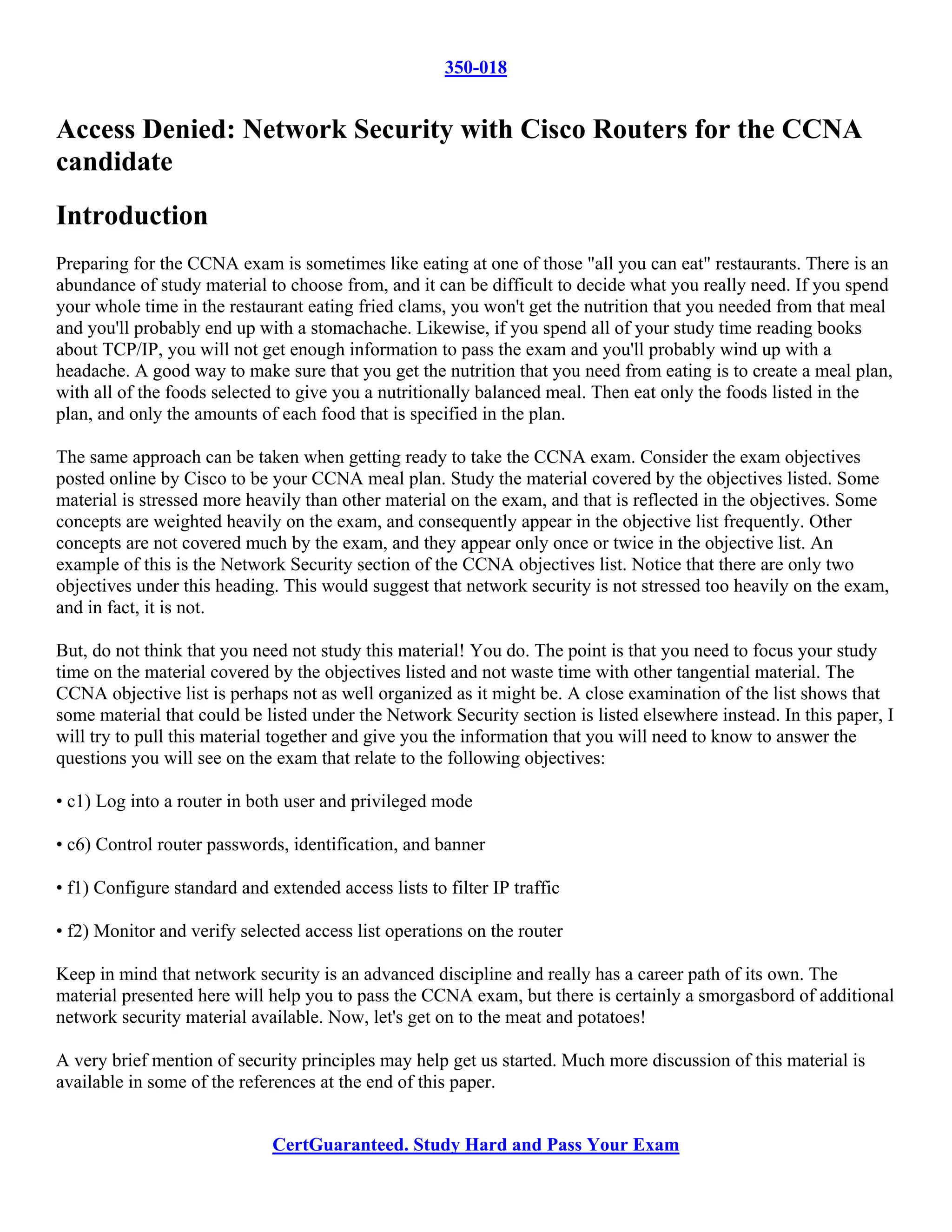 350-018


Access Denied: Network Security with Cisco Routers for the CCNA
candidate
Introduction
Preparing for the CCNA exam is sometimes like eating at one of those "all you can eat" restaurants. There is an
abundance of study material to choose from, and it can be difficult to decide what you really need. If you spend
your whole time in the restaurant eating fried clams, you won't get the nutrition that you needed from that meal
and you'll probably end up with a stomachache. Likewise, if you spend all of your study time reading books
about TCP/IP, you will not get enough information to pass the exam and you'll probably wind up with a
headache. A good way to make sure that you get the nutrition that you need from eating is to create a meal plan,
with all of the foods selected to give you a nutritionally balanced meal. Then eat only the foods listed in the
plan, and only the amounts of each food that is specified in the plan.

The same approach can be taken when getting ready to take the CCNA exam. Consider the exam objectives
posted online by Cisco to be your CCNA meal plan. Study the material covered by the objectives listed. Some
material is stressed more heavily than other material on the exam, and that is reflected in the objectives. Some
concepts are weighted heavily on the exam, and consequently appear in the objective list frequently. Other
concepts are not covered much by the exam, and they appear only once or twice in the objective list. An
example of this is the Network Security section of the CCNA objectives list. Notice that there are only two
objectives under this heading. This would suggest that network security is not stressed too heavily on the exam,
and in fact, it is not.

But, do not think that you need not study this material! You do. The point is that you need to focus your study
time on the material covered by the objectives listed and not waste time with other tangential material. The
CCNA objective list is perhaps not as well organized as it might be. A close examination of the list shows that
some material that could be listed under the Network Security section is listed elsewhere instead. In this paper, I
will try to pull this material together and give you the information that you will need to know to answer the
questions you will see on the exam that relate to the following objectives:

• c1) Log into a router in both user and privileged mode

• c6) Control router passwords, identification, and banner

• f1) Configure standard and extended access lists to filter IP traffic

• f2) Monitor and verify selected access list operations on the router

Keep in mind that network security is an advanced discipline and really has a career path of its own. The
material presented here will help you to pass the CCNA exam, but there is certainly a smorgasbord of additional
network security material available. Now, let's get on to the meat and potatoes!

A very brief mention of security principles may help get us started. Much more discussion of this material is
available in some of the references at the end of this paper.


                              CertGuaranteed. Study Hard and Pass Your Exam
 