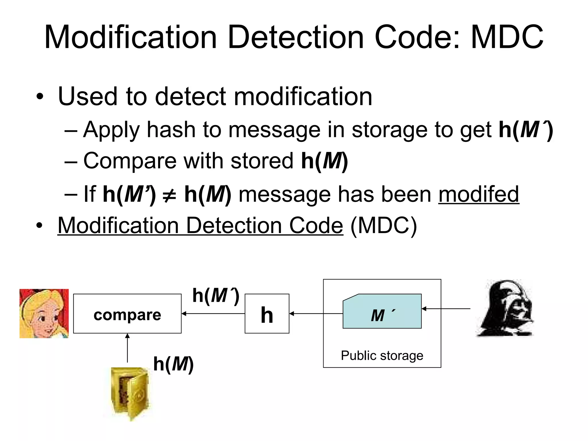 Modification Detection Code: MDC Used to detect modification  Apply hash to message in storage to get  h( M ´ ) Compare with stored  h( M ) If  h( M’ )     h( M )  message has been  modifed Modification Detection Code  (MDC) Public storage M ´ h( M ´ ) h compare h( M ) 
