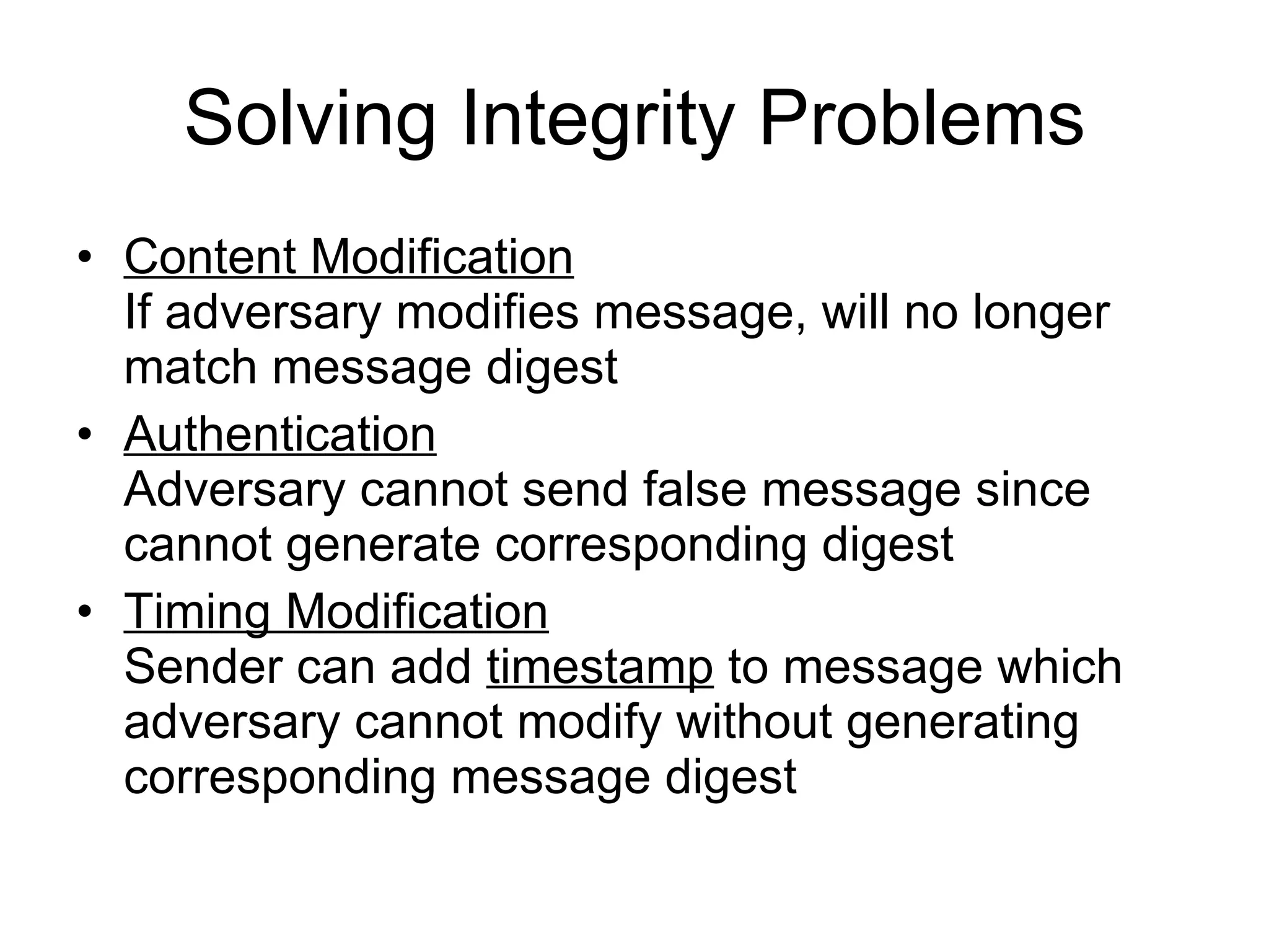 Solving Integrity Problems Content Modification If adversary modifies message, will no longer match message digest  Authentication   Adversary cannot send false message since cannot generate corresponding digest Timing Modification Sender can add  timestamp  to message which adversary cannot modify without generating corresponding message digest 