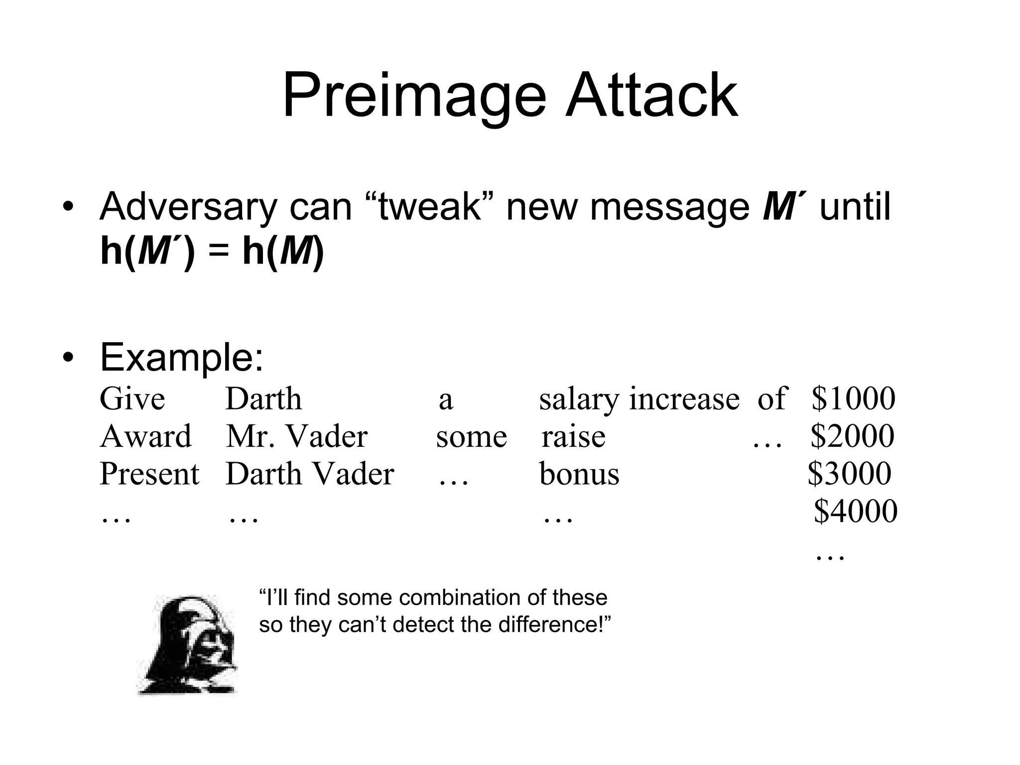 Preimage Attack Adversary can “tweak” new message  M ´  until  h( M ´)  =   h( M )   Example: Give  Darth  a  salary increase  of  $1000 Award  Mr. Vader  some  raise  …  $2000 Present  Darth Vader  …  bonus  $3000 …  …  …  $4000   … “ I’ll find some combination of these so they can’t detect the difference!” 