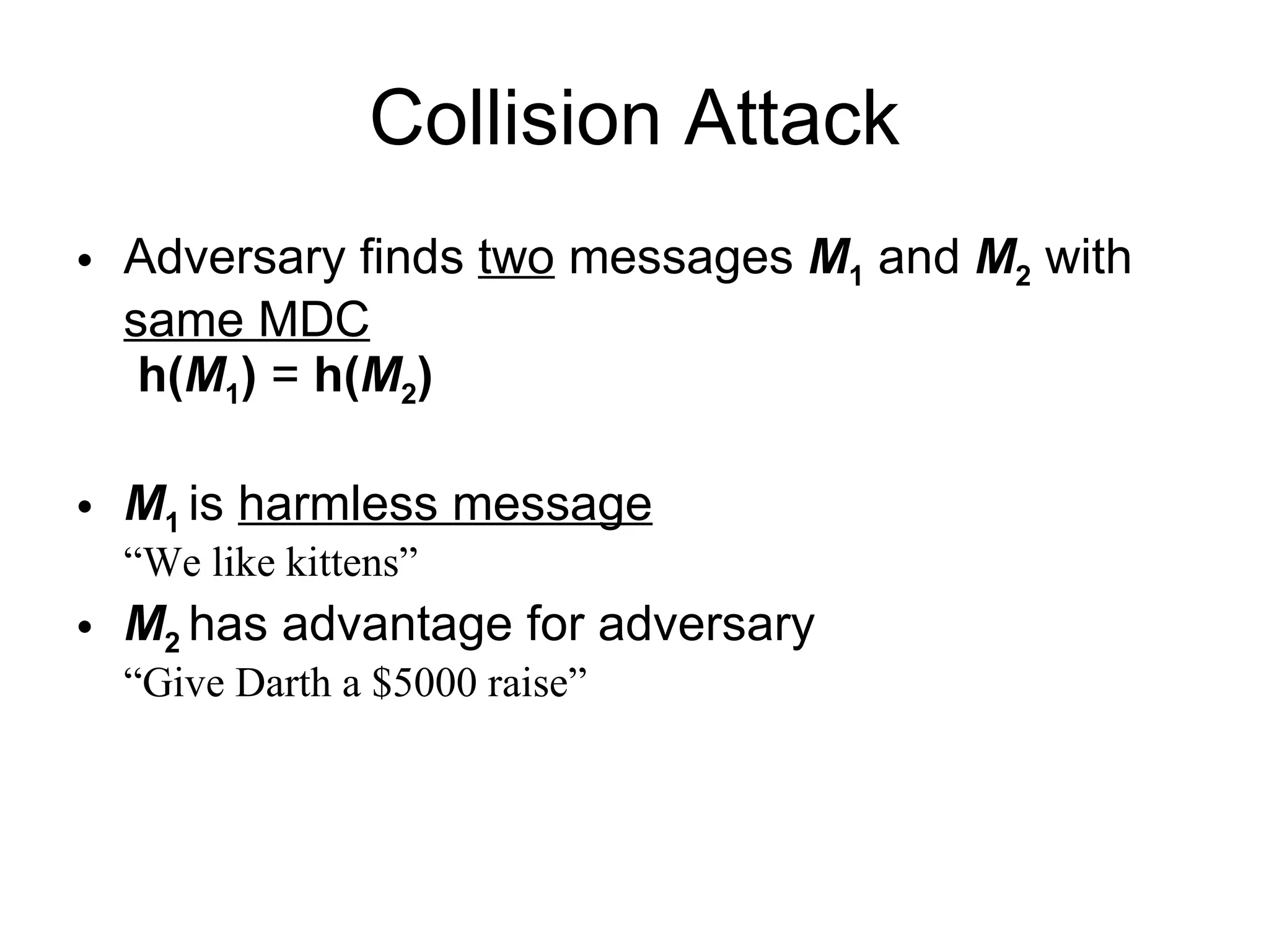 Collision Attack Adversary finds  two  messages  M 1   and  M 2  with  same MDC   h( M 1 )  =   h( M 2 )   M 1  is  harmless message “We like kittens” M 2  has advantage for adversary “Give Darth a $5000 raise” 